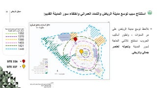 ‫القديم‬ ‫المدينة‬ ‫سور‬ ‫واختفاء‬ ‫العمراني‬ ‫والتمدد‬ ‫الرياض‬ ‫مدينة‬ ‫توسع‬ ‫سبب‬ ‫استنتاج‬
:
‫المصدر‬
:
•
‫ق‬ ‫من‬ ‫المعد‬ ‫الرياض‬ ‫لمدينة‬ ‫الشامل‬ ‫االستراتيجي‬ ‫المخطط‬
‫بل‬
‫الرياض‬ ‫لتطوير‬ ‫العليا‬ ‫الهيئة‬
•
‫الرياض‬ ‫مدينة‬ ‫أمانة‬
‫مدينة‬ ‫اتساع‬ ‫توضح‬ ‫التي‬ ‫الزمنية‬ ‫الحقب‬
‫الهجرية‬ ‫السنين‬ ‫مر‬ ‫على‬ ‫الرياض‬
:
1352
1370
1395
1403
1421
1440
‫نالحظ‬
‫توسع‬
‫مدينة‬
‫الرياض‬
‫على‬
‫مر‬
‫السنوات‬
،
‫وتطور‬
‫أساليب‬
‫الحروب‬
‫نستنتج‬
‫تالشي‬
‫الحاجة‬
‫لسور‬
‫المدينة‬
‫وتحوله‬
‫لعنصر‬
‫جمالي‬
‫وتاريخي‬
.
•
SITE 326
•
SITE 327
19 ‫تاريخي‬ ‫سياق‬
 
