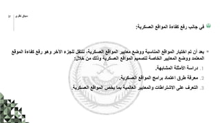 ‫العسكرية‬ ‫المواقع‬ ‫كفاءة‬ ‫رفع‬ ‫جانب‬ ‫في‬
:
‫كف‬ ‫رفع‬ ‫وهو‬ ‫اآلخر‬ ‫للجزء‬ ‫ننتقل‬ ،‫العسكرية‬ ‫المواقع‬ ‫معايير‬ ‫ووضع‬ ‫المناسبة‬ ‫المواقع‬ ‫اختيار‬ ‫تم‬ ‫أن‬ ‫بعد‬
‫الموقع‬ ‫اءة‬
‫خالل‬ ‫من‬ ‫وذلك‬ ‫العسكرية‬ ‫المواقع‬ ‫لتصميم‬ ‫الخاصة‬ ‫المعايير‬ ‫ووضع‬ ‫المعتمد‬
:
.1
‫المشابهة‬ ‫األمثلة‬ ‫دراسة‬
.
.2
‫العسكرية‬ ‫المواقع‬ ‫برامج‬ ‫اعتماد‬ ‫طرق‬ ‫معرفة‬
.
.3
‫العسكرية‬ ‫المواقع‬ ‫يخص‬ ‫بما‬ ‫العالمية‬ ‫والمعايير‬ ‫االشتراطات‬ ‫على‬ ‫التعرف‬
.
‫نظري‬ ‫سياق‬
37
 