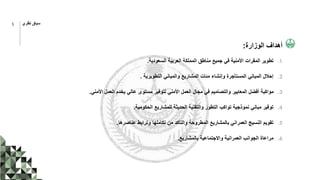 ‫الوزارة‬ ‫أهداف‬
:
.1
‫السعودية‬ ‫العربية‬ ‫المملكة‬ ‫مناطق‬ ‫جميع‬ ‫في‬ ‫األمنية‬ ‫المقرات‬ ‫تطوير‬
.
.2
‫التطويرية‬ ‫والمباني‬ ‫المشاريع‬ ‫مئات‬ ‫وإنشاء‬ ‫المستأجرة‬ ‫المباني‬ ‫إحالل‬
.
.3
‫األمني‬ ‫العمل‬ ‫يخدم‬ ‫عالي‬ ‫مستوى‬ ‫لتوفير‬ ‫األمني‬ ‫العمل‬ ‫مجال‬ ‫في‬ ‫والتصاميم‬ ‫المعايير‬ ‫أفضل‬ ‫مواكبة‬
.
.4
‫الحكومية‬ ‫للمشاريع‬ ‫الحديثة‬ ‫والتقنية‬ ‫التطور‬ ‫تواكب‬ ‫نموذجية‬ ‫مباني‬ ‫توفير‬
.
.5
‫عناصرها‬ ‫وترابط‬ ‫تكاملها‬ ‫من‬ ‫والتأكد‬ ‫المطروحة‬ ‫بالمشاريع‬ ‫العمراني‬ ‫النسيج‬ ‫تقويم‬
.
.6
‫بالمشاريع‬ ‫واالجتماعية‬ ‫العمرانية‬ ‫الجوانب‬ ‫مراعاة‬
.
5 ‫نظري‬ ‫سياق‬
 