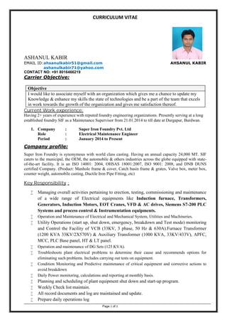 CURRICULUM VITAE
Page 1 of 2
ASHANUL KABIR
EMAIL ID:ahsanulkabir51@gmail.com AHSANUL KABIR
ashanulkabir71@yahoo.com
CONTACT NO: +91 8016466219
Carrier Objective:
Objective
I would like to associate myself with an organization which gives me a chance to update my
Knowledge & enhance my skills the state of technologies and be a part of the team that excels
in work towards the growth of the organization and gives me satisfaction thereof.
Current Work experience:
Having 2+ years of experience with reputed foundry engineering organizations. Presently serving at a long
established foundry SIF as a Maintenance Supervisor from 21.01.2014 to till date at Durgapur, Burdwan.
1. Company : Super Iron Foundry Pvt. Ltd
Role : Electrical Maintenance Engineer
Period : January 2014 to Present
Company profile:
Super Iron Foundry is synonymous with world class casting. Having an annual capacity 24,000 MT. SIF
caters to the municipal, the OEM, the automobile & others industries across the globe equipped with state-
of-the-art facility. It is an ISO 14001: 2004, OHSAS 18001:2007, ISO 9001: 2008, and DNB DUNS
certified Company. (Product: Manhole frame & cover, Catch basin frame & grates, Valve box, meter box,
counter weight, automobile casting, Ductile Iron Pipe Fitting, etc)
Key Responsibility :
 Managing overall activities pertaining to erection, testing, commissioning and maintenance
of a wide range of Electrical equipments like Induction furnace, Transformers,
Generators, Induction Motors, EOT Cranes, VFD & AC drives, Siemens S7-200 PLC
Systems and process control & Instrumentation equipments.
 Operation and Maintenance of Electrical and Mechanical System, Utilities and Machineries.
 Utility Operations (start up, shut down, emergency, breakdown and Test mode) monitoring
and Control the Facility of VCB (33KV, 3 phase, 50 Hz & 630A).Furnace Transformer
(1200 KVA 33KV/2X570V) & Auxiliary Transformer (1000 KVA, 33KV/433V), APFC,
MCC, PLC Base panel, HT & LT panel.
 Operation and maintenance of DG Sets (125 KVA).
 Troubleshoots plant electrical problems to determine their cause and recommends options for
eliminating such problems. Includes carrying out tests on equipment.
 Condition Monitoring and Predictive maintenance of critical equipment and corrective actions to
avoid breakdown
 Daily Power monitoring, calculations and reporting at monthly basis.
 Planning and scheduling of plant equipment shut down and start-up program.
 Weekly Check list maintain.
 All record documents and log are maintained and update.
 Prepare daily operations log
 
