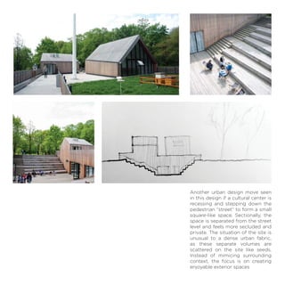 Another urban design move seen
in this design if a cultural center is
recessing and stepping down the
pedestrian “street” to form a small
square-like space. Sectionally, the
space is separated from the street
level and feels more secluded and
private. The situation of the site is
unusual to a dense urban fabric,
as these separate volumes are
scattered on the site like seeds.
Instead of mimicing surrounding
context, the focus is on creating
enjoyable exterior spaces
 