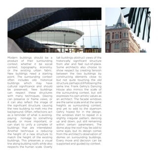 Modern buildings should be a
product of their surrounding
context, whether it be social
context, topography, economy,
or the existing urban fabric.
New buildings need a starting
point. The surrounding context
often includes old, historical
buildings which may have
cultural signiﬁcance and should
be preserved.. New buildings
can respect these structures
with many techniques. Glazing
can preserve or frame views, or
it can also reﬂect the image of
the signiﬁcant structure, causing
the new building to melt into the
background. Often, reﬂections act
as a reminder of what is existing,
paying homage to something
equally or more important, or
can start to unify a complex of
buildings that are interrelated.
Another technique is reducing
the height of a new structure to
match the height of the existing
buildings. This preserves a visual
line along building roofs while also
respects the human scale. Overly
tall buildings obstruct views of the
historically signiﬁcant structure
from afar and feel out-of-place.
Some architects also choose to
show respect by creating tension
between the two buildings by
constructing elements close to
but not quite touching the old
structure,perhapsstillfollowingthe
same line. Frank Gehry’s Dancing
House also mimics the scale of
the surrounding context, but still
expresses his own artistic values as
an architect. The facade windows
are the same scale and at the same
hieghts as surrounding context,
and yet to add to the dyamism
Gehry hoped for in the design,
the windows start to repeat in a
slightly irregular pattern, dancing
up and down, put still remaining
within certain parameters. The
dome atop the roof may be odd to
some eyes, but its design comes
from the architect’s observation of
domes on surrounding buildings.
Every move and decision can be
supported and guided by context.
 