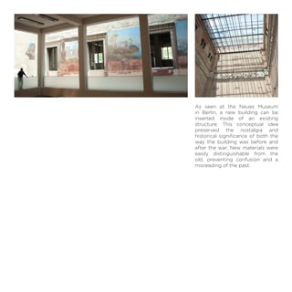 As seen at the Neues Museum
in Berlin, a new building can be
inserted inside of an existing
structure. This conceptual idea
preserved the nostalgia and
historical signiﬁcance of both the
way the building was before and
after the war. New materials were
easily distinguishable from the
old, preventing confusion and a
misreading of the past.
 
