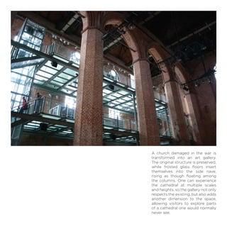 A church damaged in the war is
transformed into an art gallery.
The original structure is preserved,
while frosted glass ﬂoors insert
themselves into the side nave,
rising as though ﬂoating among
the columns. One can experience
the cathedral at multiple scales
and heights, so the gallery not only
respects the existing, but also adds
another dimension to the space,
allowing visitors to explore parts
of a cathedral one would normally
never see.
 
