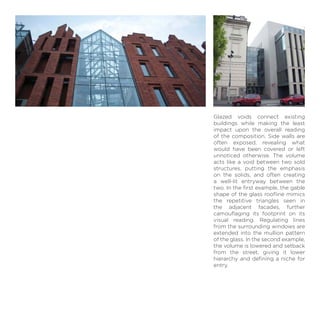 Glazed voids connect existing
buildings while making the least
impact upon the overall reading
of the composition. Side walls are
often exposed, revealing what
would have been covered or left
unnoticed otherwise. The volume
acts like a void between two sold
structures, putting the emphasis
on the solids, and often creating
a well-lit entryway between the
two. In the ﬁrst example, the gable
shape of the glass rooﬂine mimics
the repetitive triangles seen in
the adjacent facades, further
camouﬂaging its footprint on its
visual reading. Regulating lines
from the surrounding windows are
extended into the mullion pattern
of the glass. In the second example,
the volume is lowered and setback
from the street, giving it lower
hierarchy and deﬁning a niche for
entry.
 