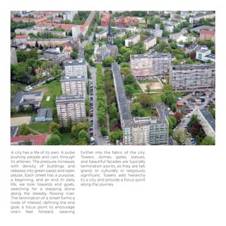 A city has a life of its own. A pulse
pushing people and cars through
its arteries. The pressure increases
with density of buildings and
releases into green oases and open
plazas. Each street has a purpose,
a beginning, and an end. In daily
life, we look towards end goals,
searching for a stepping stone
along the steadily ﬂowing river.
The termination of a street forms a
node of interest, deﬁning the end
goal; a focus point to encourage
one’s feet forward, weaving
further into the fabric of the city.
Towers, domes, gates, statues,
and beautiful facades are typically
termination points, as they are tall,
grand, or culturally or religiously
signiﬁcant. Towers add hierarchy
to a city and provide a focus point
along the journey.
 