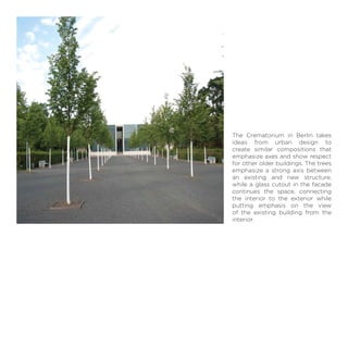 The Crematorium in Berlin takes
ideas from urban design to
create similar compositions that
emphasize axes and show respect
for other older buildings. The trees
emphasize a strong axis between
an existing and new structure,
while a glass cutout in the facade
continues the space, connecting
the interior to the exterior while
putting emphasis on the view
of the existing building from the
interior.
 