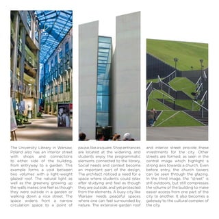 pause,likeasquare.Shopentrances
are located at the widening, and
students enjoy the programmatic
elements connected to the library.
Social needs and context become
an important part of the design.
The architect noticed a need for a
space where students could relax
after studying and feel as though
they are outside, and yet protected
from the elements. A busy city like
Warsaw needs peaceful spaces
where one can feel surrounded by
nature. The extensive garden roof
The University Library in Warsaw,
Poland also has an interior street
with shops and connections
to either side of the building,
from entryway to a garden. This
example forms a void between
two volumes with a light-weight
glazed roof. The natural light as
well as the greenery growing up
the walls makes one feel as though
they were outside in a garden or
walking down a nice street. The
space widens from a narrow
circulation space to a point of
and interior street provide these
investments for the city. Other
streets are formed, as seen in the
central image which highlight a
strong axis towards a church. Even
before entry, the church towers
can be seen through the glazing.
In the third image, the “street” is
still outdoors, but still compresses
the volume of the building to make
easier access from one part of the
city to another. It also becomes a
gateway to the cultural complex of
the city.
 