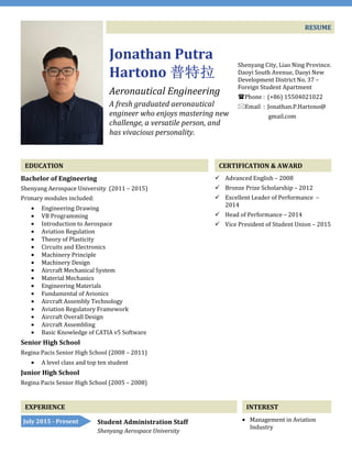 RESUME
Jonathan Putra
Hartono 普特拉普特拉普特拉普特拉
Aeronautical Engineering
A fresh graduated aeronautical
engineer who enjoys mastering new
challenge, a versatile person, and
has vivacious personality.
Shenyang City, Liao Ning Province.
Daoyi South Avenue, Daoyi New
Development District No. 37 –
Foreign Student Apartment
Phone : (+86) 15504021022
Email : Jonathan.P.Hartono@
gmail.com
EDUCATION
Bachelor of Engineering
Shenyang Aerospace University (2011 – 2015)
Primary modules included:
• Engineering Drawing
• VB Programming
• Introduction to Aerospace
• Aviation Regulation
• Theory of Plasticity
• Circuits and Electronics
• Machinery Principle
• Machinery Design
• Aircraft Mechanical System
• Material Mechanics
• Engineering Materials
• Fundamental of Avionics
• Aircraft Assembly Technology
• Aviation Regulatory Framework
• Aircraft Overall Design
• Aircraft Assembling
• Basic Knowledge of CATIA v5 Software
Senior High School
Regina Pacis Senior High School (2008 – 2011)
• A level class and top ten student
Junior High School
Regina Pacis Senior High School (2005 – 2008)
CERTIFICATION & AWARD
Advanced English – 2008
Bronze Prize Scholarship – 2012
Excellent Leader of Performance –
2014
Head of Performance – 2014
Vice President of Student Union – 2015
EXPERIENCE INTEREST
• Management in Aviation
Industry
Student Administration Staff
Shenyang Aerospace University
July 2015 - Present
 