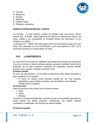 PIL TARIJA S. A. Página 10
 Cascada
 Mendocina
 Tampico
 Refrescos
 Helados Panda
 Productos importados
PODER DE NEGOCIACIÓN DEL CLIENTE:
Un mercado no será atractivo cuando los clientes sean muy pocos, porque
permite que el cliente tenga exigencias en materia de reducción de precios, de
mayor calidad y por consiguiente el proveedor tendrá una disminución en los
márgenes de utilidad.
La empresa PIL TARIJA tiene gran poder sobre los proveedores porque es la que
tienes más desarrollo en el sur de BOLIVIA y es la que adquiere el 70% de la
producción de leche en el área urbana de Tarija.
10.3. LA MATRIZ BCG
La matriz BCG es una técnica cualitativa que analiza los productos de la empresa
y nos da a conocer si dichos productos generan ganancia o pérdida. Dentro de los
elementos de la matriz podemos mencionar los siguientes: producto estrella,
producto vaca, producto incógnita y producto perro.
Producto estrella:
Se dice que este producto es de amplio conocimiento, tiene salida competitiva y
gran aceptación en el mercado.
 El Karpil es nuestro actual producto estrella por ser muy conocido
generando un gran número de ventas y ser el emblema de la empresa.
“Imitado pero no igualado”
Producto vaca:
Entre los productos vaca dentro de la empresa se tiene:
 Leche
 Yogurt
 Pilshake
Tomando en cuenta principalmente a la leche ya que es un producto generador de
donde derivan los demás productos, manteniendo una solidad posición
competitiva y sustentando a la empresa de manera estable.
Producto incógnita:
 
