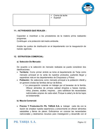 PIL TARIJA S. A. Página 12
 Crema de leche
 Superpil
11.- ACTIVIDADES QUE REALIZA :
Capacitan e incentivan a los proveedores de la materia prima realizando
programas.
Contribuyen a la protección del medio ambiente.
Amplia los puntos de distribución en el departamento con la inauguración de
nuevas agencias.
12. ESTRATEGIA COMERCIAL:
a) Selección De Mercado:
De acuerdo a la selección de mercado realizada se puede considerar dos
clasificaciones:
 Territorio: Como primer ámbito se toma al departamento de Tarija como
mercado principal en la venta de nuestros productos, pudiendo llegar y
expandirse más en los departamentos de Chuquisaca y Potosí.
 Población: Se selecciona como mercado principal a la población infantil y
en general a todas las familias del sur de Bolivia.
 La preocupación consiste en trabajar por el bienestar de la familia.
Ofrecer alimentos de primera calidad dirigidos a futuras mamás,
niños, jóvenes, adultos, mayores… para satisfacer las necesidades
nutricionales propias de cada edad. Porque tu salud y la de los tuyos
es fundamental.
b) Mezcla Comercial:
 Precios Y Productos:En PIL TARIJA S.A. s trabajar cada día con la
ilusión de emplear nuestra experiencia y conocimiento en ofrecer alimentos
saludables y llenos de placer. Esforzamos en conocer las necesidades
nutricionales y destinamos recursos para investigación y desarrollo con el
 