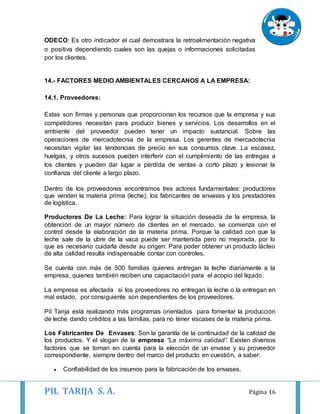 PIL TARIJA S. A. Página 16
ODECO: Es otro indicador el cual demostrara la retroalimentación negativa
o positiva dependiendo cuales son las quejas o informaciones solicitadas
por los clientes.
14.- FACTORES MEDIO AMBIENTALES CERCANOS A LA EMPRESA:
14.1. Proveedores:
Estas son firmas y personas que proporcionan los recursos que la empresa y sus
competidores necesitan para producir bienes y servicios. Los desarrollos en el
ambiente del proveedor pueden tener un impacto sustancial. Sobre las
operaciones de mercadotecnia de la empresa. Los gerentes de mercadotecnia
necesitan vigilar las tendencias de precio en sus consumos clave. La escasez,
huelgas, y otros sucesos pueden interferir con el cumplimiento de las entregas a
los clientes y pueden dar lugar a pérdida de ventas a corto plazo y lesionar la
confianza del cliente a largo plazo.
Dentro de los proveedores encontramos tres actores fundamentales: productores
que venden la materia prima (leche), los fabricantes de envases y los prestadores
de logística.
Productores De La Leche: Para lograr la situación deseada de la empresa, la
obtención de un mayor número de clientes en el mercado, se comienza con el
control desde la elaboración de la materia prima. Porque la calidad con que la
leche sale de la ubre de la vaca puede ser mantenida pero no mejorada, por lo
que es necesario cuidarla desde su origen: Para poder obtener un producto lácteo
de alta calidad resulta indispensable contar con controles.
Se cuenta con más de 500 familias quienes entregan la leche diariamente a la
empresa, quienes también reciben una capacitación para el acopio del líquido.
La empresa es afectada si los proveedores no entregan la leche o la entregan en
mal estado, por consiguiente son dependientes de los proveedores.
Pil Tarija está realizando más programas orientados para fomentar la producción
de leche dando créditos a las familias, para no tener escases de la materia prima.
Los Fabricantes De Envases: Son la garantía de la continuidad de la calidad de
los productos. Y el slogan de la empresa “La máxima calidad”. Existen diversos
factores que se toman en cuenta para la elección de un envase y su proveedor
correspondiente, siempre dentro del marco del producto en cuestión, a saber:
 Confiabilidad de los insumos para la fabricación de los envases.
 