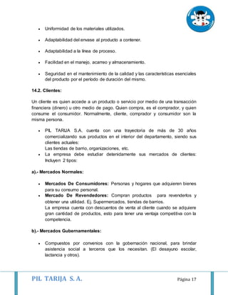 PIL TARIJA S. A. Página 17
 Uniformidad de los materiales utilizados.
 Adaptabilidad del envase al producto a contener.
 Adaptabilidad a la línea de proceso.
 Facilidad en el manejo, acarreo y almacenamiento.
 Seguridad en el mantenimiento de la calidad y las características esenciales
del producto por el período de duración del mismo.
14.2. Clientes:
Un cliente es quien accede a un producto o servicio por medio de una transacción
financiera (dinero) u otro medio de pago. Quien compra, es el comprador, y quien
consume el consumidor. Normalmente, cliente, comprador y consumidor son la
misma persona.
 PIL TARIJA S.A. cuenta con una trayectoria de más de 30 años
comercializando sus productos en el interior del departamento, siendo sus
clientes actuales:
Las tiendas de barrio, organizaciones, etc.
 La empresa debe estudiar detenidamente sus mercados de clientes:
Incluyen 2 tipos:
a).- Mercados Normales:
 Mercados De Consumidores: Personas y hogares que adquieren bienes
para su consumo personal.
 Mercado De Revendedores: Compran productos para revenderlos y
obtener una utilidad. Ej. Supermercados, tiendas de barrios.
La empresa cuenta con descuentos de venta al cliente cuando se adquiere
gran cantidad de productos, esto para tener una ventaja competitiva con la
competencia.
b).- Mercados Gubernamentales:
 Compuestos por convenios con la gobernación nacional, para brindar
asistencia social a terceros que los necesitan. (El desayuno escolar,
lactancia y otros).
 