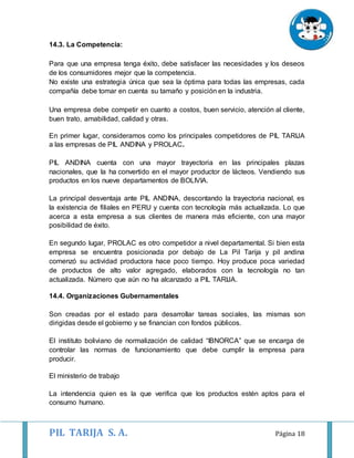 PIL TARIJA S. A. Página 18
14.3. La Competencia:
Para que una empresa tenga éxito, debe satisfacer las necesidades y los deseos
de los consumidores mejor que la competencia.
No existe una estrategia única que sea la óptima para todas las empresas, cada
compañía debe tomar en cuenta su tamaño y posición en la industria.
Una empresa debe competir en cuanto a costos, buen servicio, atención al cliente,
buen trato, amabilidad, calidad y otras.
En primer lugar, consideramos como los principales competidores de PIL TARIJA
a las empresas de PIL ANDINA y PROLAC.
PIL ANDINA cuenta con una mayor trayectoria en las principales plazas
nacionales, que la ha convertido en el mayor productor de lácteos. Vendiendo sus
productos en los nueve departamentos de BOLIVIA.
La principal desventaja ante PIL ANDINA, descontando la trayectoria nacional, es
la existencia de filiales en PERU y cuenta con tecnología más actualizada. Lo que
acerca a esta empresa a sus clientes de manera más eficiente, con una mayor
posibilidad de éxito.
En segundo lugar, PROLAC es otro competidor a nivel departamental. Si bien esta
empresa se encuentra posicionada por debajo de La Pil Tarija y pil andina
comenzó su actividad productora hace poco tiempo. Hoy produce poca variedad
de productos de alto valor agregado, elaborados con la tecnología no tan
actualizada. Número que aún no ha alcanzado a PIL TARIJA.
14.4. Organizaciones Gubernamentales
Son creadas por el estado para desarrollar tareas sociales, las mismas son
dirigidas desde el gobierno y se financian con fondos públicos.
El instituto boliviano de normalización de calidad “IBNORCA” que se encarga de
controlar las normas de funcionamiento que debe cumplir la empresa para
producir.
El ministerio de trabajo
La intendencia quien es la que verifica que los productos estén aptos para el
consumo humano.
 