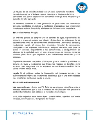 PIL TARIJA S. A. Página 22
La industria de los productos lácteos tiene un papel sumamente importante
para el desarrollo de la lechería, porque determina el destino de la leche,
pero sobre todo por su capacidad de convertirse en el eje de la integración y el
aumento del valor agregado.
Es necesario fortalecer la futura generación de productores con capacitación
gerencial, habilidades productivas y habilidades organizativas, que implementen
un adecuado sistema de control y administración de los recursos productivos.
15.5. Factor Político Y Legal:
El ambiente político se compone por un conjunto de leyes, dependencias del
gobierno, y grupos de presión que influyen y limitan tanto las actividades de las
organizaciones como las de los individuos en la sociedad. La existencia de leyes y
regulaciones cumple al menos tres propósitos: fomentar la competencia,
protegiendo a las empresas unas de otras; asegurar mercados justos para los
bienes y servicios, resguardando a los consumidores; y salvaguardando los
intereses de la sociedad como un todo, otras empresas de negocios contra las
prácticas poco éticas que perjudican a los consumidores individuales y a la
sociedad.
El gobierno desarrolla una política pública para guiar el comercio y establece un
conjunto de leyes y regulaciones que limitan los negocios en beneficio de la
sociedad, para asegurarse que las empresas asuman la responsabilidad de los
costos sociales de sus actos.
Legal.- Si el gobierno realiza la Suspensión del desayuno escolar y las
subvenciones la empresa se ve altamente afectada ya que es uno de los ingresos
más importantes con los que cuenta la misma.
15.5.1 Política Gubernamental:
Las exportaciones.- debido que PIL Tarija es una empresa pequeña no entra al
mercado internacional por lo que la cantidad de los productos que procesa la
planta industrializadora solo abástese el mercado del sur del país.
Si el poder legislativo saca nuevas leyes (salario mínimo, aguinaldo con fechas
limitadas, indemnizaciones,” ley general del trabajo”)
 