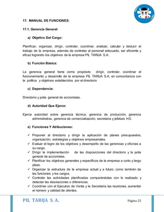 PIL TARIJA S. A. Página 25
17. MANUAL DE FUNCIONES:
17.1. Gerencia General
a) Objetivo Del Cargo:
Planificar, organizar, dirigir, controlar, coordinar, analizar, calcular y deducir el
trabajo de la empresa, además de contratar al personal adecuado, ser eficiente y
eficaz logrando los objetivos de la empresa PIL TARIJA S.A.
b) Función Básica:
La gerencia general tiene como propósito dirigir, controlar, coordinar el
funcionamiento y desarrollo de la empresa PIL TARIJA S.A. en concordancia con
la política y objetivos establecidos por el directorio
c) Dependencia:
Directorio y junta general de accionistas.
d) Autoridad Que Ejerce:
Ejerce autoridad sobre gerencia técnica, gerencia de producción, gerencia
administrativa, gerencia de comercialización, secretaria y jefatura I+D.
e) Funciones Y Atribuciones:
 Proponer al directorio y dirigir la aplicación de planes presupuestos,
organización, estrategias y objetivos empresariales.
 Evaluar el logro de los objetivos y desempeño de las gerencias y oficinas a
su cargo.
 Dirigir la implementación de las disposiciones del directorio y la junta
general de accionistas.
 Planificar los objetivos generales y específicos de la empresa a corto y largo
plazo.
 Organizar la estructura de la empresa actual y a futuro; como también de
las funciones y los cargos.
 Controlar las actividades planificadas comparándolas con lo realizado y
detectar las desviaciones o diferencias.
 Coordinar con el Ejecutivo de Venta y la Secretaria las reuniones, aumentar
el número y calidad de clientes.
 