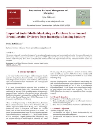 International Review of Management and
Marketing
ISSN: 2146-4405
available at http: www.econjournals.com
International Review of Management and Marketing, 2018, 8(1), 13-18.
International Review of Management and Marketing | Vol 8 • Issue 1 • 2018 13
Impact of Social Media Marketing on Purchase Intention and
Brand Loyalty: Evidence from Indonesia’s Banking Industry
Patria Laksamana*
Perbanas Institute, Indonesia. *Email: patria.laksamana@perbanas.id
ABSTRACT
The purpose of the study is to explore the impact of social media marketing towards purchase intention and brand loyalty. The context of the study was
retail banking in Indonesia and a questionnaire was developed with 286 respondents. It has been found that social media marketing leads to purchase
intention and brand loyalty. Hence, brand loyalty affected by purchase intention. The implications for marketing managerial and future research are
discussed.
Keywords: Social Media Marketing, Purchase Intention, Brand Loyalty
JEL Classification: M31
1. INTRODUCTION
As the social media continues to grow and becoming part of daily
activities for customer, business entitites have integrated their
marketing activities into social media marketing. This relatively
new form of communication demonstrates new challenges and
opportunities for brands.
It is a must for retail banking using the latest technology for
engaging with customer (Peng, 2006). This includes social media
that could be accessed 24 h in mobile devices. Consequently,
as part of future marketing effort and one-to-one relationship
building, social media is not only selling products but also develop
brand loyalty (Hennig-Thurau et al., 2010). The context of the
research is retail banking in Indonesia.
Thus, as the largest country in the Southeast Asia, Indonesia
has an active social media users for about 79 million (30%) out
of total population 259.1 million (Kemp, 2016). Interestingly,
Indonesia is ranked 7th
along with Saudi Arabia and Thailand
in the world in terms of daily time spent on social media. This
means Indonesian spend more hours on social media than people
in developed countries such as USA (1.7 h), United Kingdom
(1.5 h), Australia (1.2 h) and Japan (0.3 h). Additionally, with
the average daily use of social media in Indonesia is 2 h and
51 min, only 27% have purchased a product or service online
in the past 30 days (Kemp, 2016). Given these statistics and
information, Indonesia provides a valid platform on social media
marketing study.
However, despite popular use of social media in marketing, the
lack of understanding on the impact of social media marketing
in various products and services is need to be explored
(Ahmed and Zahid, 2014). Hence, more comprehensive study
on multi-various social media sites is needed (Vries et al.,
2012). Therefore, this study is to respond from those previous
research.
1.1. Research Questions
For the purpose of the study, the question arise:
1.	 Does social media marketing have an influence to purchase
intention and brand loyalty?
2.	 Does purchase intention have an influence to brand loyalty?
1.2. Research Objectives
The objectives of this study are:
1.	 To determine the impact of social media marketing on
purchase intention and brand loyalty.
2.	 To determine the impact of purchase intention on brand
loyalty.
 