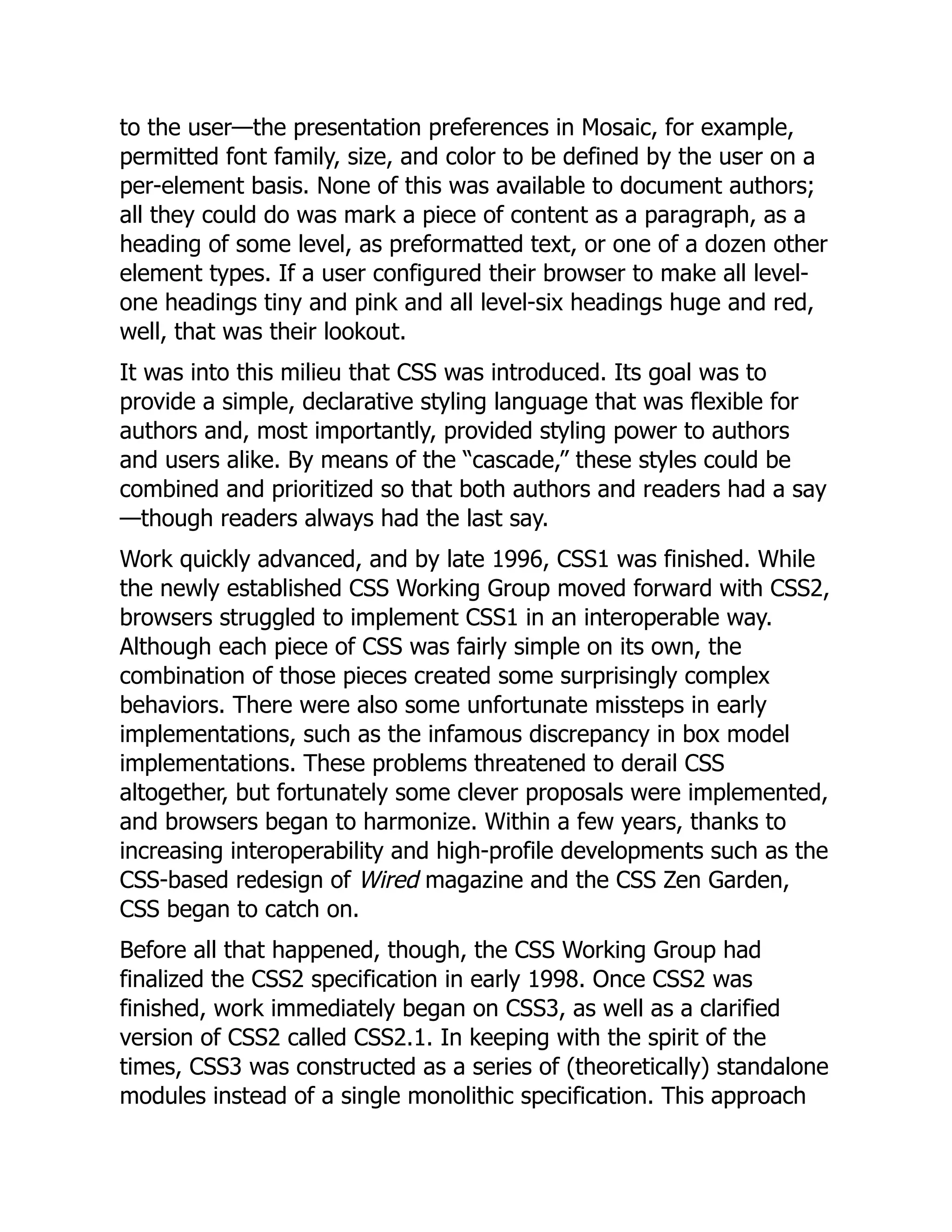 to the user—the presentation preferences in Mosaic, for example,
permitted font family, size, and color to be defined by the user on a
per-element basis. None of this was available to document authors;
all they could do was mark a piece of content as a paragraph, as a
heading of some level, as preformatted text, or one of a dozen other
element types. If a user configured their browser to make all level-
one headings tiny and pink and all level-six headings huge and red,
well, that was their lookout.
It was into this milieu that CSS was introduced. Its goal was to
provide a simple, declarative styling language that was flexible for
authors and, most importantly, provided styling power to authors
and users alike. By means of the “cascade,” these styles could be
combined and prioritized so that both authors and readers had a say
—though readers always had the last say.
Work quickly advanced, and by late 1996, CSS1 was finished. While
the newly established CSS Working Group moved forward with CSS2,
browsers struggled to implement CSS1 in an interoperable way.
Although each piece of CSS was fairly simple on its own, the
combination of those pieces created some surprisingly complex
behaviors. There were also some unfortunate missteps in early
implementations, such as the infamous discrepancy in box model
implementations. These problems threatened to derail CSS
altogether, but fortunately some clever proposals were implemented,
and browsers began to harmonize. Within a few years, thanks to
increasing interoperability and high-profile developments such as the
CSS-based redesign of Wired magazine and the CSS Zen Garden,
CSS began to catch on.
Before all that happened, though, the CSS Working Group had
finalized the CSS2 specification in early 1998. Once CSS2 was
finished, work immediately began on CSS3, as well as a clarified
version of CSS2 called CSS2.1. In keeping with the spirit of the
times, CSS3 was constructed as a series of (theoretically) standalone
modules instead of a single monolithic specification. This approach
 