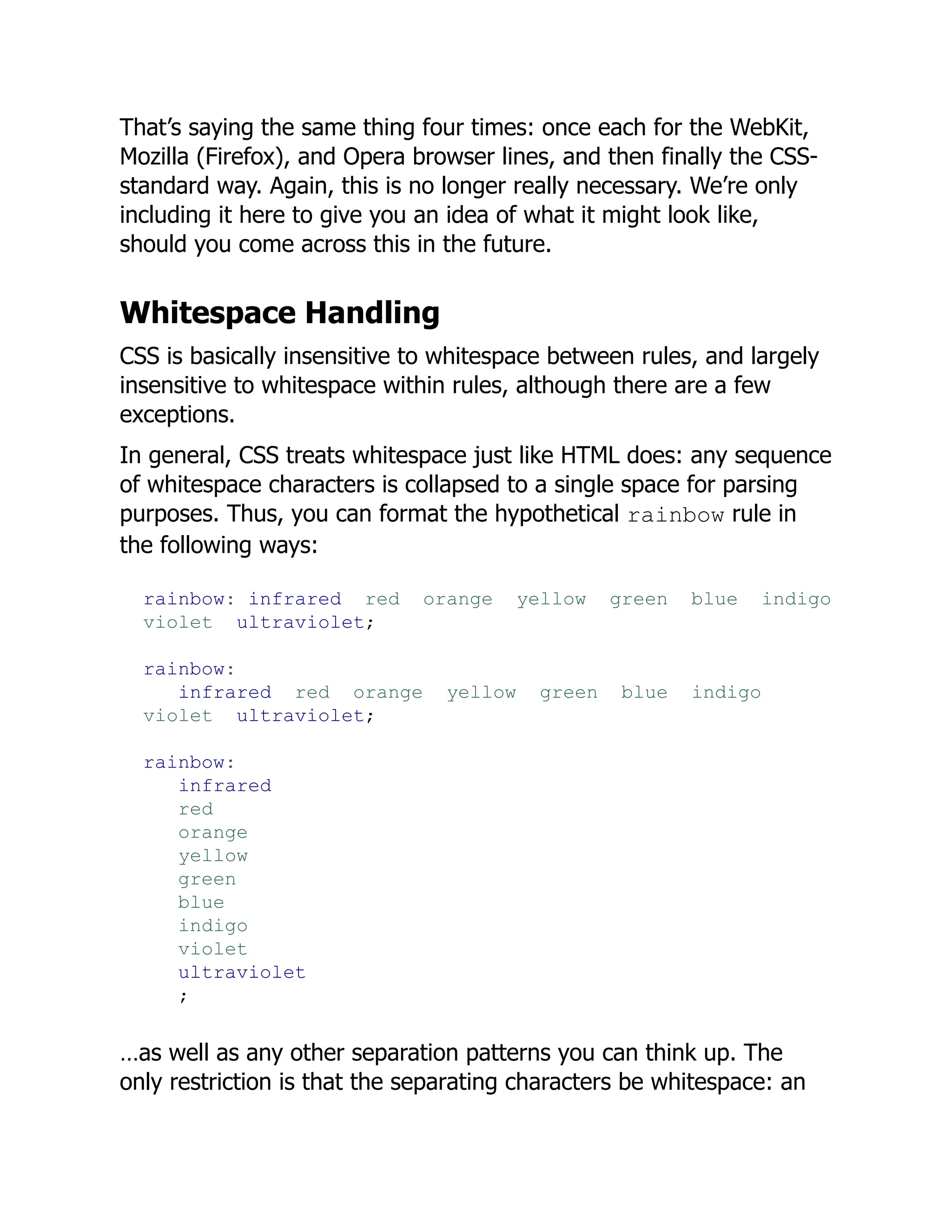 That’s saying the same thing four times: once each for the WebKit,
Mozilla (Firefox), and Opera browser lines, and then finally the CSS-
standard way. Again, this is no longer really necessary. We’re only
including it here to give you an idea of what it might look like,
should you come across this in the future.
Whitespace Handling
CSS is basically insensitive to whitespace between rules, and largely
insensitive to whitespace within rules, although there are a few
exceptions.
In general, CSS treats whitespace just like HTML does: any sequence
of whitespace characters is collapsed to a single space for parsing
purposes. Thus, you can format the hypothetical rainbow rule in
the following ways:
rainbow: infrared red orange yellow green blue indigo
violet ultraviolet;
rainbow:
infrared red orange yellow green blue indigo
violet ultraviolet;
rainbow:
infrared
red
orange
yellow
green
blue
indigo
violet
ultraviolet
;
…as well as any other separation patterns you can think up. The
only restriction is that the separating characters be whitespace: an
 