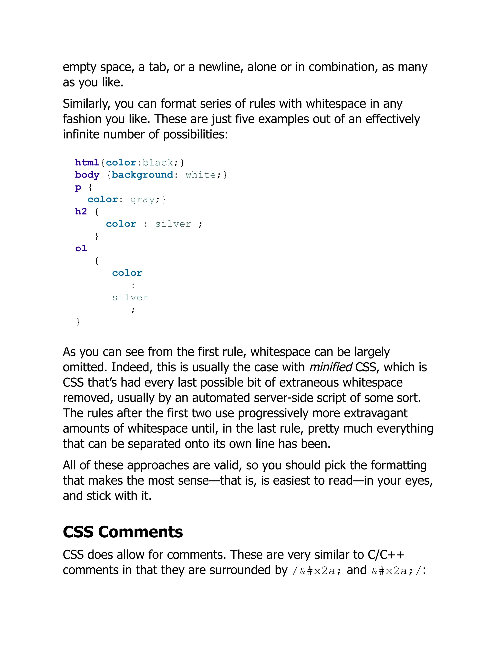 empty space, a tab, or a newline, alone or in combination, as many
as you like.
Similarly, you can format series of rules with whitespace in any
fashion you like. These are just five examples out of an effectively
infinite number of possibilities:
html{color:black;}
body {background: white;}
p {
color: gray;}
h2 {
color : silver ;
}
ol
{
color
:
silver
;
}
As you can see from the first rule, whitespace can be largely
omitted. Indeed, this is usually the case with minified CSS, which is
CSS that’s had every last possible bit of extraneous whitespace
removed, usually by an automated server-side script of some sort.
The rules after the first two use progressively more extravagant
amounts of whitespace until, in the last rule, pretty much everything
that can be separated onto its own line has been.
All of these approaches are valid, so you should pick the formatting
that makes the most sense—that is, is easiest to read—in your eyes,
and stick with it.
CSS Comments
CSS does allow for comments. These are very similar to C/C++
comments in that they are surrounded by /* and */:
 
