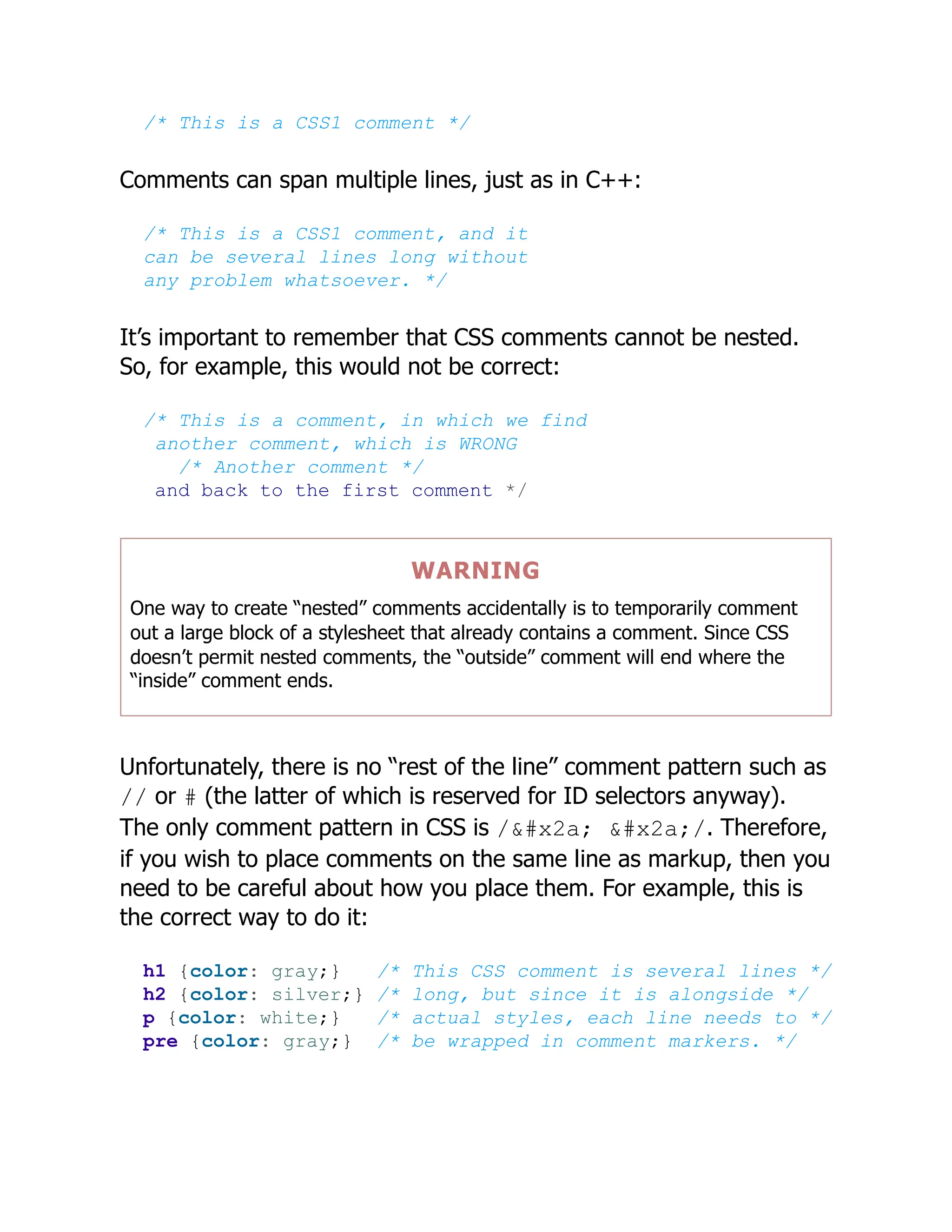 /* This is a CSS1 comment */
Comments can span multiple lines, just as in C++:
/* This is a CSS1 comment, and it
can be several lines long without
any problem whatsoever. */
It’s important to remember that CSS comments cannot be nested.
So, for example, this would not be correct:
/* This is a comment, in which we find
another comment, which is WRONG
/* Another comment */
and back to the first comment */
WARNING
One way to create “nested” comments accidentally is to temporarily comment
out a large block of a stylesheet that already contains a comment. Since CSS
doesn’t permit nested comments, the “outside” comment will end where the
“inside” comment ends.
Unfortunately, there is no “rest of the line” comment pattern such as
// or # (the latter of which is reserved for ID selectors anyway).
The only comment pattern in CSS is /* */. Therefore,
if you wish to place comments on the same line as markup, then you
need to be careful about how you place them. For example, this is
the correct way to do it:
h1 {color: gray;} /* This CSS comment is several lines */
h2 {color: silver;} /* long, but since it is alongside */
p {color: white;} /* actual styles, each line needs to */
pre {color: gray;} /* be wrapped in comment markers. */
 