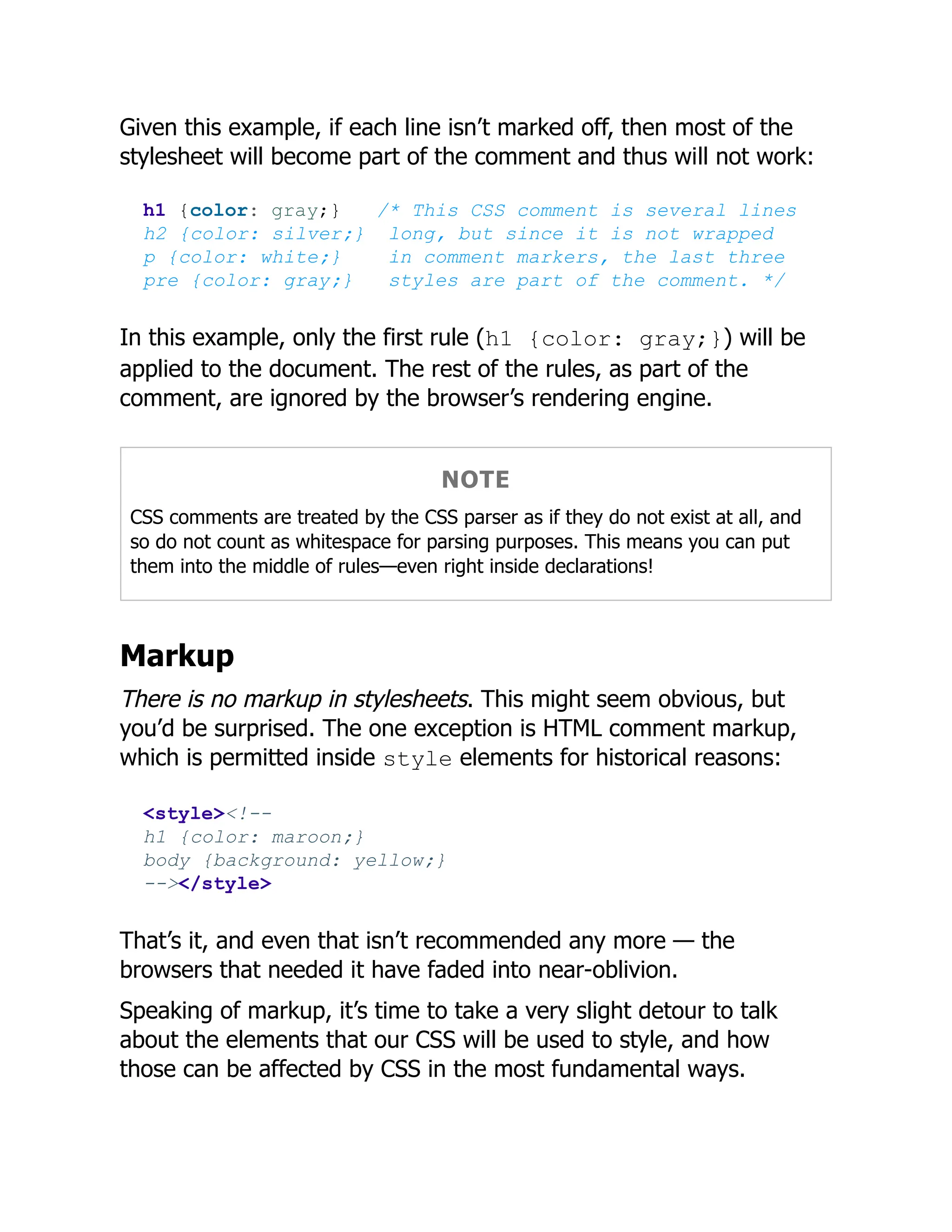 Given this example, if each line isn’t marked off, then most of the
stylesheet will become part of the comment and thus will not work:
h1 {color: gray;} /* This CSS comment is several lines
h2 {color: silver;} long, but since it is not wrapped
p {color: white;} in comment markers, the last three
pre {color: gray;} styles are part of the comment. */
In this example, only the first rule (h1 {color: gray;}) will be
applied to the document. The rest of the rules, as part of the
comment, are ignored by the browser’s rendering engine.
NOTE
CSS comments are treated by the CSS parser as if they do not exist at all, and
so do not count as whitespace for parsing purposes. This means you can put
them into the middle of rules—even right inside declarations!
Markup
There is no markup in stylesheets. This might seem obvious, but
you’d be surprised. The one exception is HTML comment markup,
which is permitted inside style elements for historical reasons:
<style><!--
h1 {color: maroon;}
body {background: yellow;}
--></style>
That’s it, and even that isn’t recommended any more — the
browsers that needed it have faded into near-oblivion.
Speaking of markup, it’s time to take a very slight detour to talk
about the elements that our CSS will be used to style, and how
those can be affected by CSS in the most fundamental ways.
 