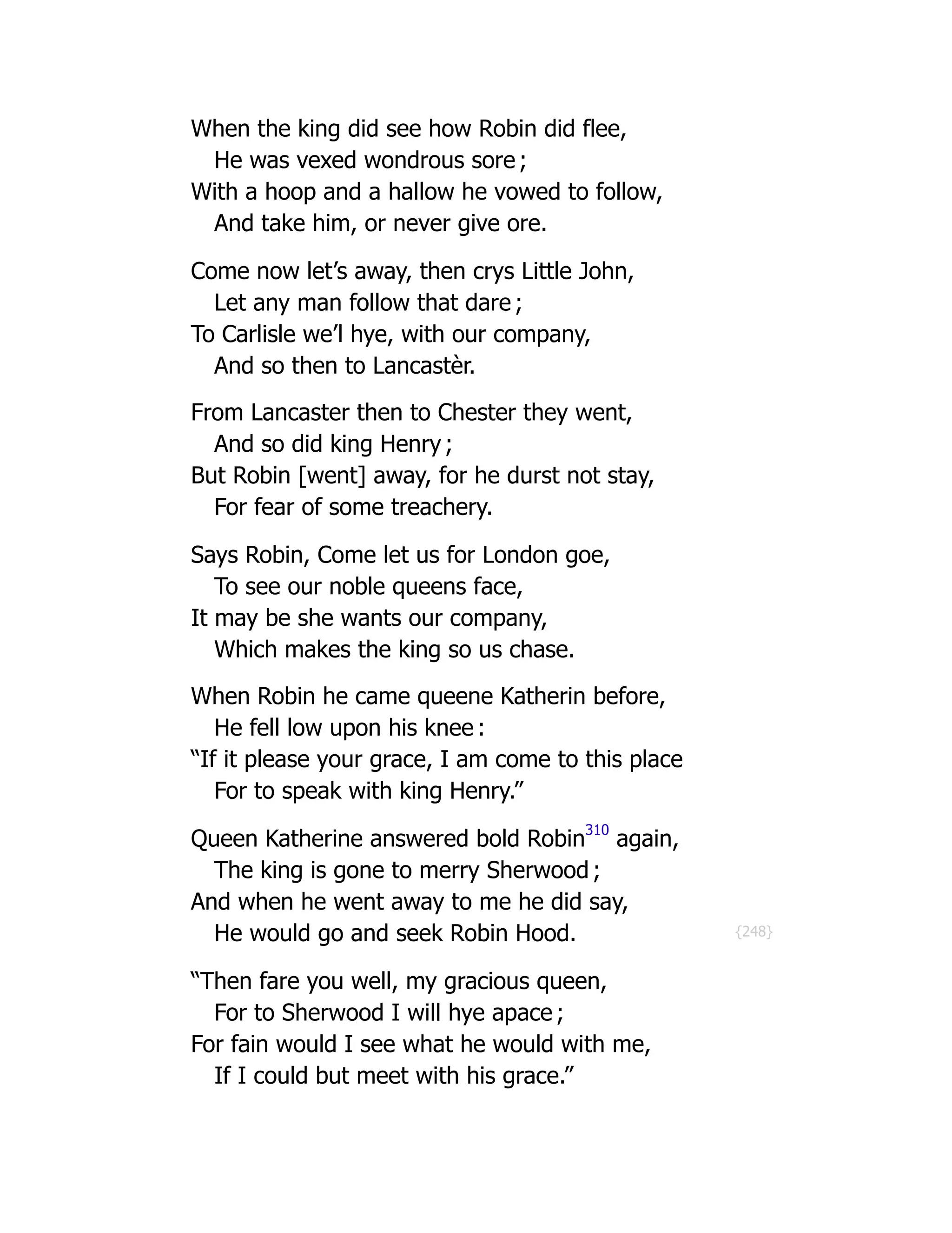 {248}
When the king did see how Robin did flee,
He was vexed wondrous sore ;
With a hoop and a hallow he vowed to follow,
And take him, or never give ore.
Come now let’s away, then crys Little John,
Let any man follow that dare ;
To Carlisle we’l hye, with our company,
And so then to Lancastèr.
From Lancaster then to Chester they went,
And so did king Henry ;
But Robin [went] away, for he durst not stay,
For fear of some treachery.
Says Robin, Come let us for London goe,
To see our noble queens face,
It may be she wants our company,
Which makes the king so us chase.
When Robin he came queene Katherin before,
He fell low upon his knee :
“If it please your grace, I am come to this place
For to speak with king Henry.”
Queen Katherine answered bold Robin
310
again,
The king is gone to merry Sherwood ;
And when he went away to me he did say,
He would go and seek Robin Hood.
“Then fare you well, my gracious queen,
For to Sherwood I will hye apace ;
For fain would I see what he would with me,
If I could but meet with his grace.”
 