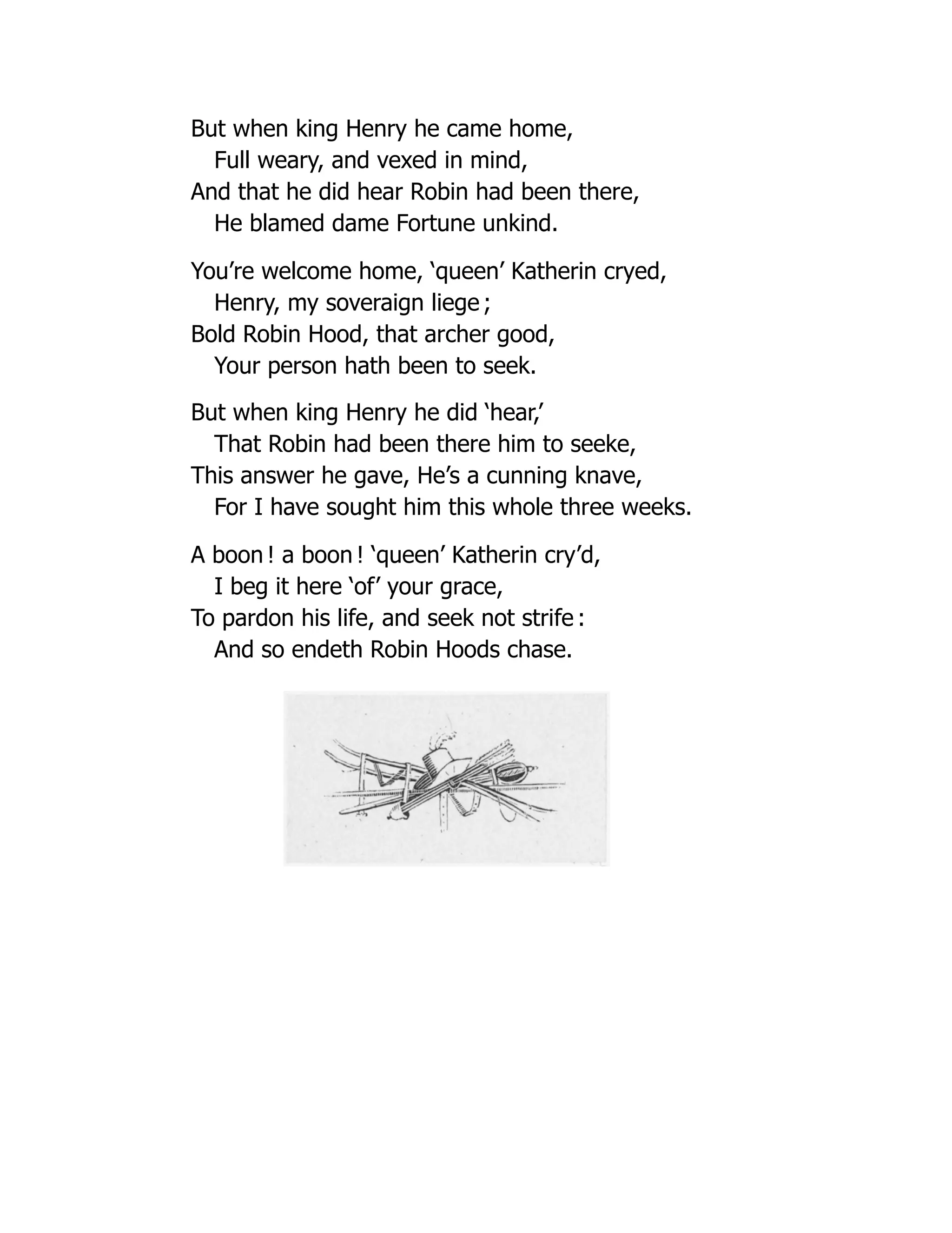 But when king Henry he came home,
Full weary, and vexed in mind,
And that he did hear Robin had been there,
He blamed dame Fortune unkind.
You’re welcome home, ‘queen’ Katherin cryed,
Henry, my soveraign liege ;
Bold Robin Hood, that archer good,
Your person hath been to seek.
But when king Henry he did ‘hear,’
That Robin had been there him to seeke,
This answer he gave, He’s a cunning knave,
For I have sought him this whole three weeks.
A boon ! a boon ! ‘queen’ Katherin cry’d,
I beg it here ‘of’ your grace,
To pardon his life, and seek not strife :
And so endeth Robin Hoods chase.
 