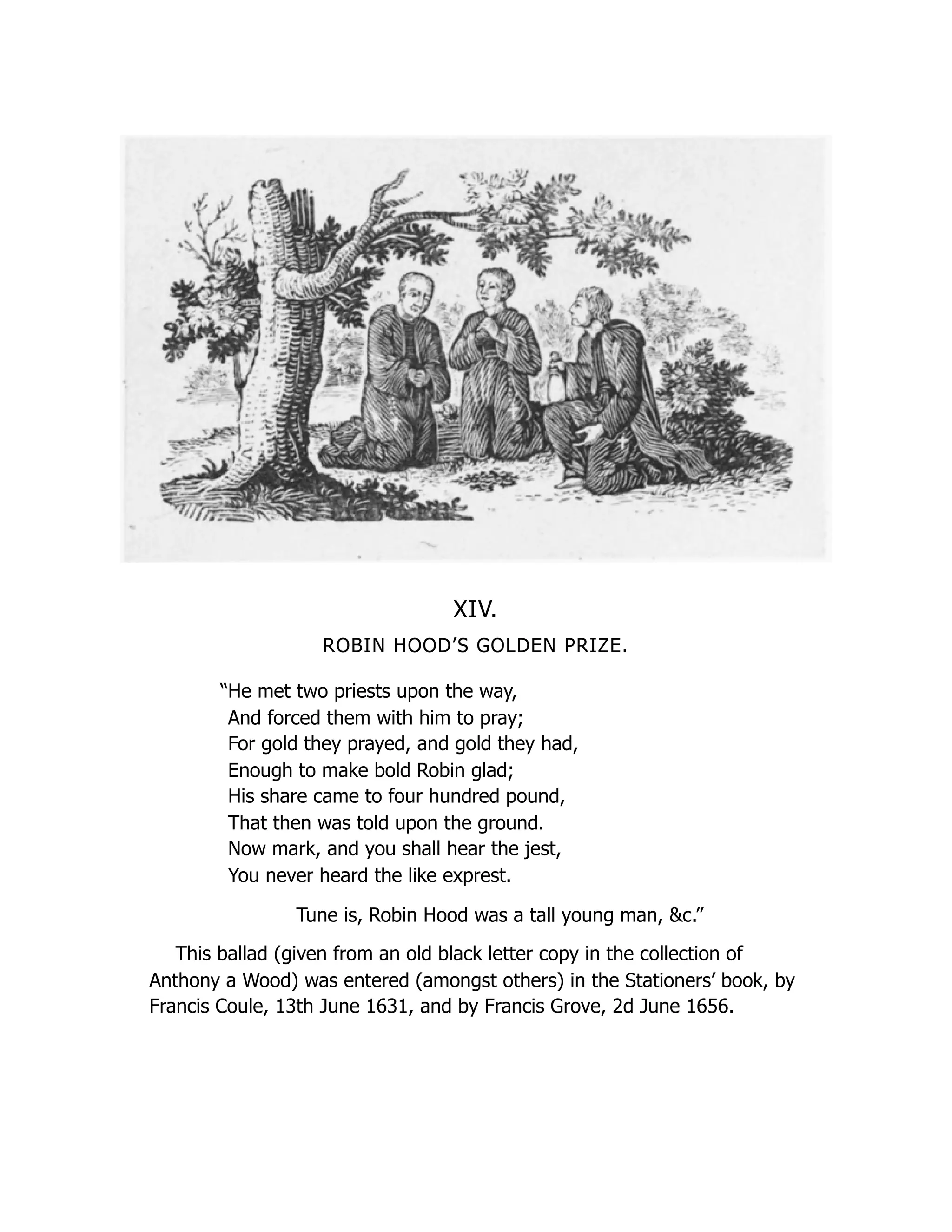 XIV.
ROBIN HOOD’S GOLDEN PRIZE.
“He met two priests upon the way,
And forced them with him to pray;
For gold they prayed, and gold they had,
Enough to make bold Robin glad;
His share came to four hundred pound,
That then was told upon the ground.
Now mark, and you shall hear the jest,
You never heard the like exprest.
Tune is, Robin Hood was a tall young man, &c.”
This ballad (given from an old black letter copy in the collection of
Anthony a Wood) was entered (amongst others) in the Stationers’ book, by
Francis Coule, 13th June 1631, and by Francis Grove, 2d June 1656.
 