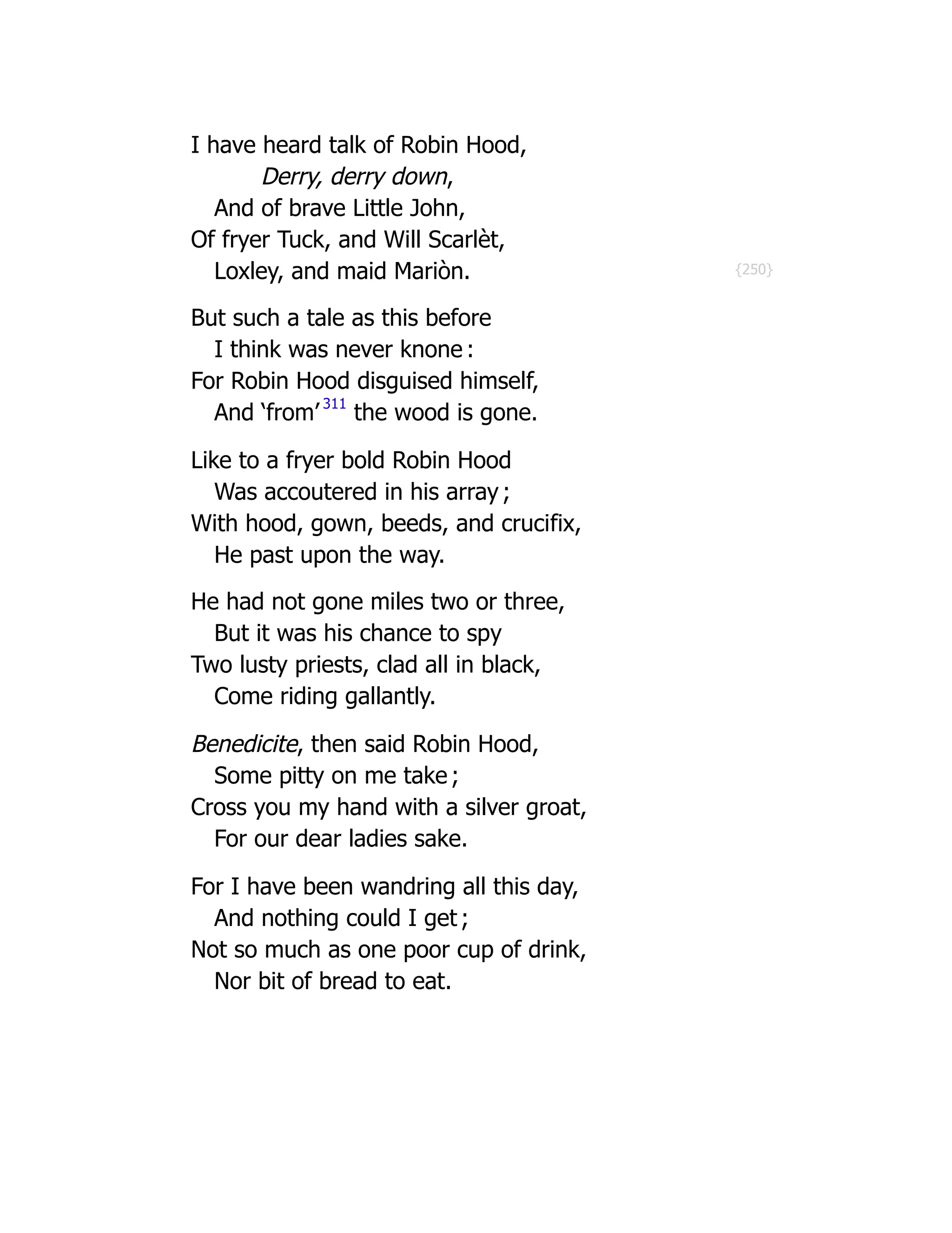 {250}
I have heard talk of Robin Hood,
Derry, derry down,
And of brave Little John,
Of fryer Tuck, and Will Scarlèt,
Loxley, and maid Mariòn.
But such a tale as this before
I think was never knone :
For Robin Hood disguised himself,
And ‘from’ 311
the wood is gone.
Like to a fryer bold Robin Hood
Was accoutered in his array ;
With hood, gown, beeds, and crucifix,
He past upon the way.
He had not gone miles two or three,
But it was his chance to spy
Two lusty priests, clad all in black,
Come riding gallantly.
Benedicite, then said Robin Hood,
Some pitty on me take ;
Cross you my hand with a silver groat,
For our dear ladies sake.
For I have been wandring all this day,
And nothing could I get ;
Not so much as one poor cup of drink,
Nor bit of bread to eat.
 