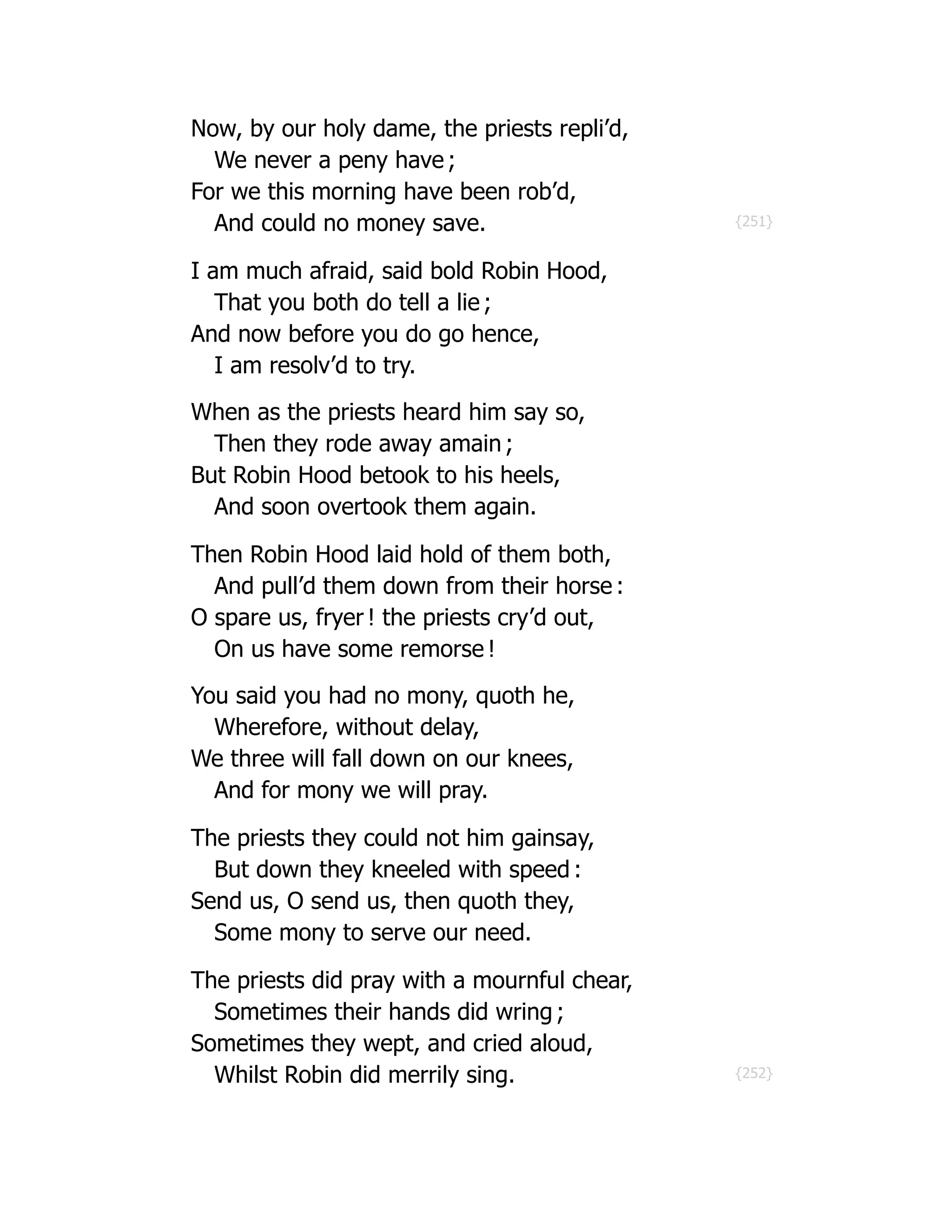 {251}
{252}
Now, by our holy dame, the priests repli’d,
We never a peny have ;
For we this morning have been rob’d,
And could no money save.
I am much afraid, said bold Robin Hood,
That you both do tell a lie ;
And now before you do go hence,
I am resolv’d to try.
When as the priests heard him say so,
Then they rode away amain ;
But Robin Hood betook to his heels,
And soon overtook them again.
Then Robin Hood laid hold of them both,
And pull’d them down from their horse :
O spare us, fryer ! the priests cry’d out,
On us have some remorse !
You said you had no mony, quoth he,
Wherefore, without delay,
We three will fall down on our knees,
And for mony we will pray.
The priests they could not him gainsay,
But down they kneeled with speed :
Send us, O send us, then quoth they,
Some mony to serve our need.
The priests did pray with a mournful chear,
Sometimes their hands did wring ;
Sometimes they wept, and cried aloud,
Whilst Robin did merrily sing.
 