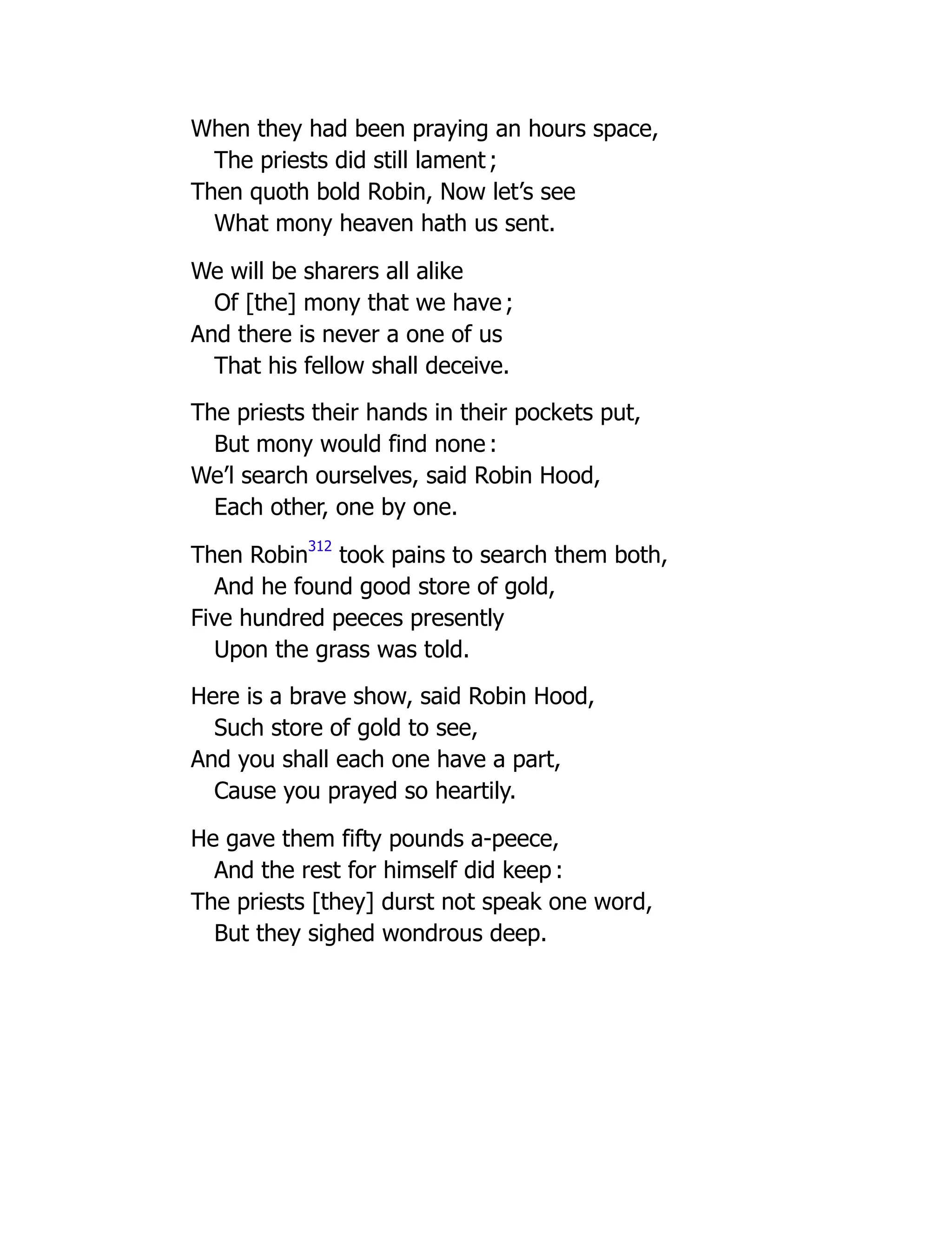 When they had been praying an hours space,
The priests did still lament ;
Then quoth bold Robin, Now let’s see
What mony heaven hath us sent.
We will be sharers all alike
Of [the] mony that we have ;
And there is never a one of us
That his fellow shall deceive.
The priests their hands in their pockets put,
But mony would find none :
We’l search ourselves, said Robin Hood,
Each other, one by one.
Then Robin
312
took pains to search them both,
And he found good store of gold,
Five hundred peeces presently
Upon the grass was told.
Here is a brave show, said Robin Hood,
Such store of gold to see,
And you shall each one have a part,
Cause you prayed so heartily.
He gave them fifty pounds a-peece,
And the rest for himself did keep :
The priests [they] durst not speak one word,
But they sighed wondrous deep.
 