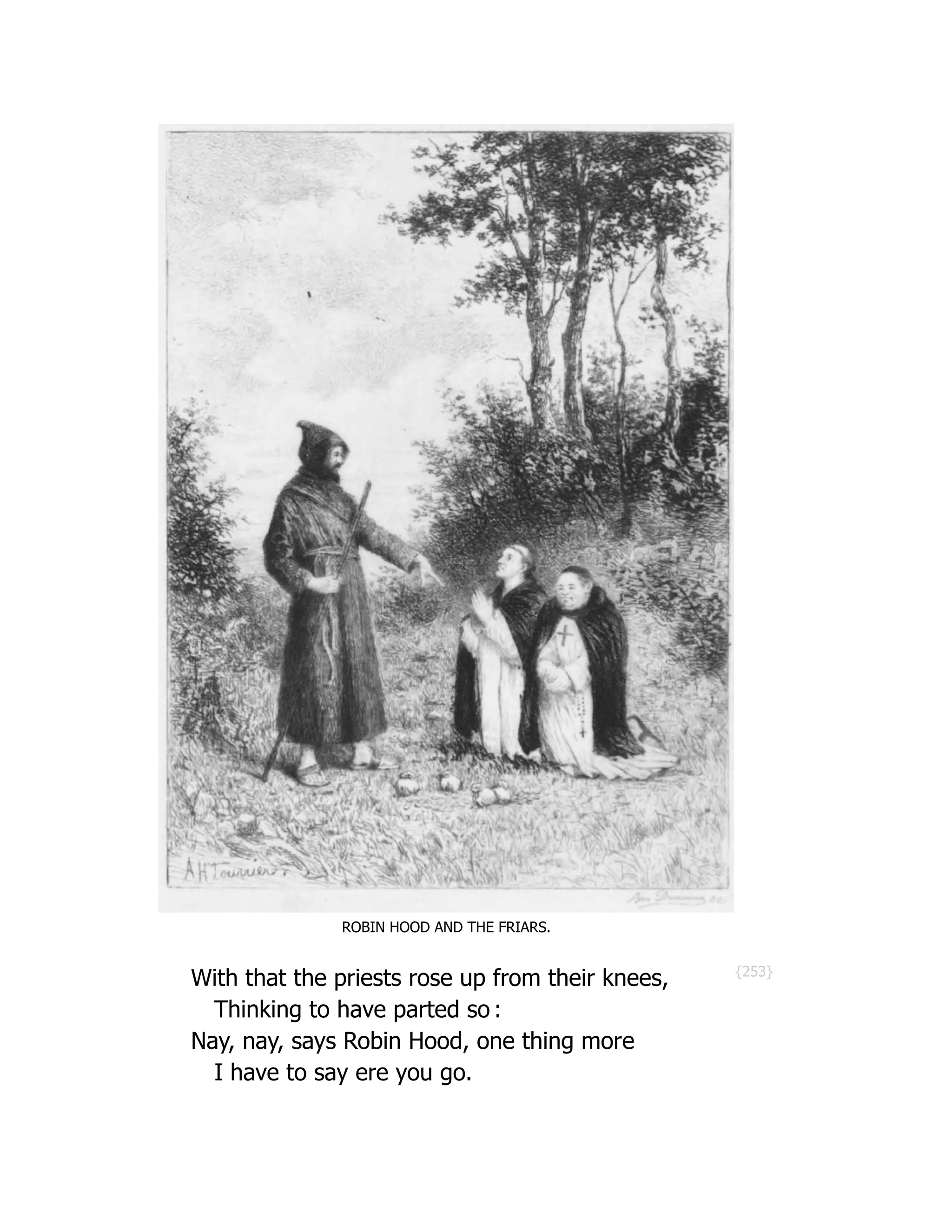 {253}
ROBIN HOOD AND THE FRIARS.
With that the priests rose up from their knees,
Thinking to have parted so :
Nay, nay, says Robin Hood, one thing more
I have to say ere you go.
 