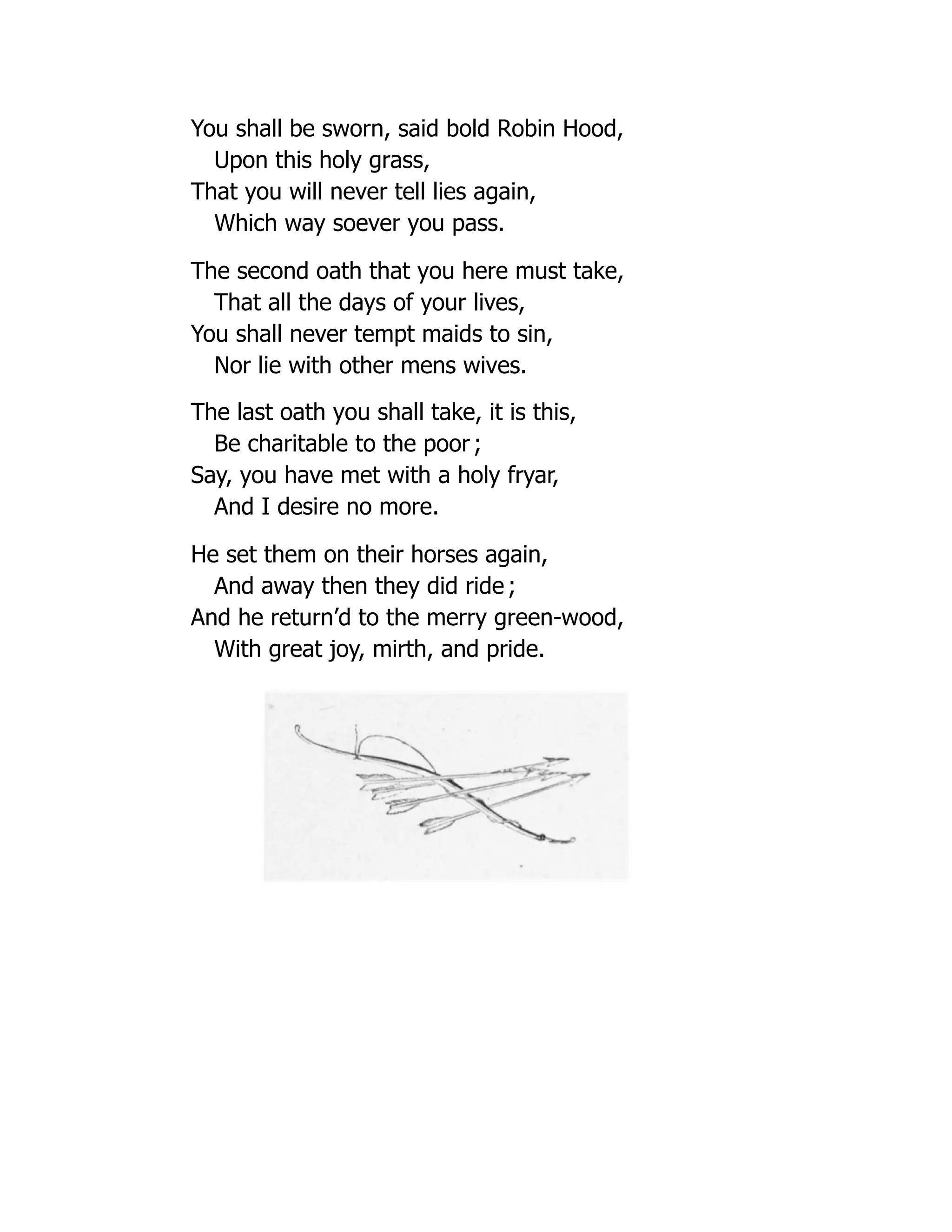 You shall be sworn, said bold Robin Hood,
Upon this holy grass,
That you will never tell lies again,
Which way soever you pass.
The second oath that you here must take,
That all the days of your lives,
You shall never tempt maids to sin,
Nor lie with other mens wives.
The last oath you shall take, it is this,
Be charitable to the poor ;
Say, you have met with a holy fryar,
And I desire no more.
He set them on their horses again,
And away then they did ride ;
And he return’d to the merry green-wood,
With great joy, mirth, and pride.
 