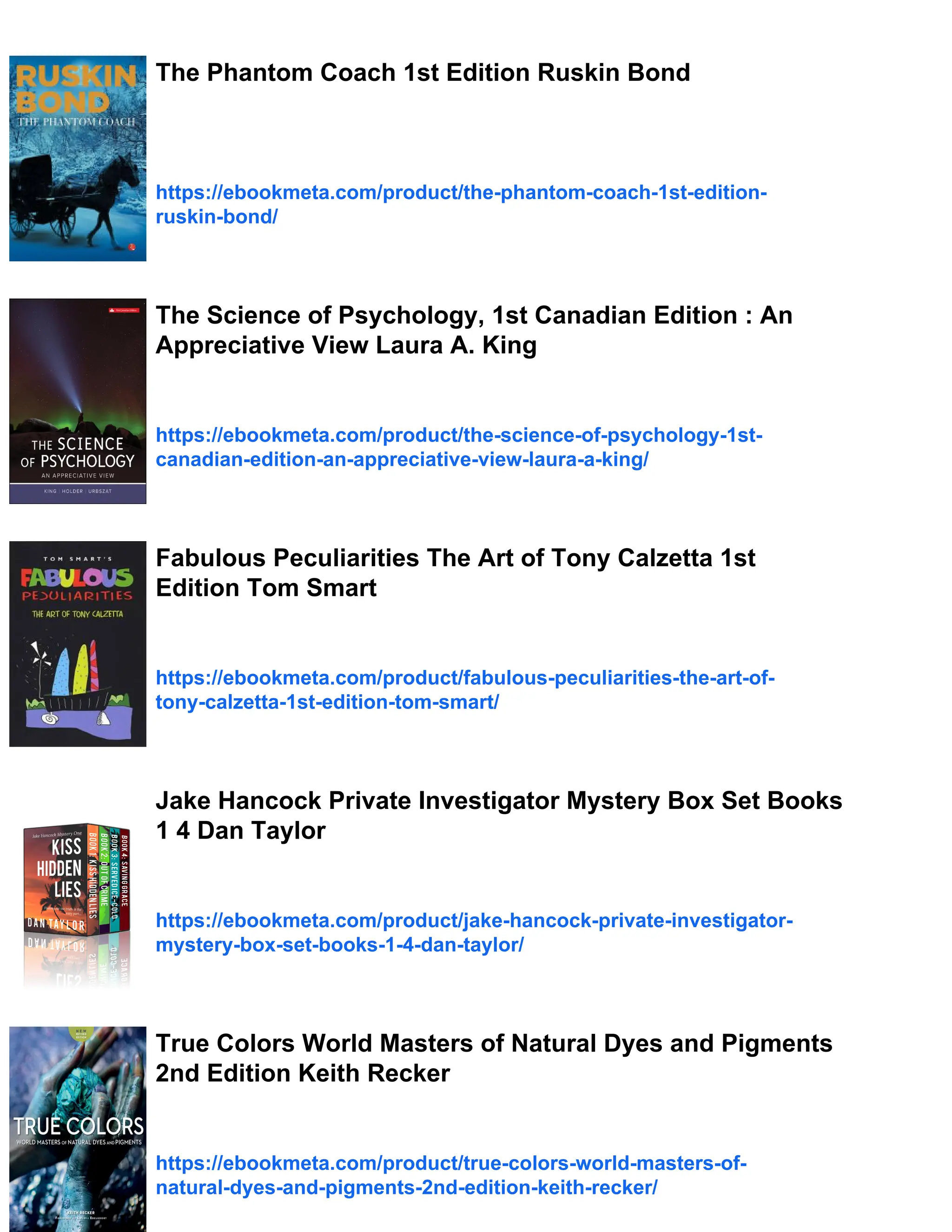 The Phantom Coach 1st Edition Ruskin Bond
https://ebookmeta.com/product/the-phantom-coach-1st-edition-
ruskin-bond/
The Science of Psychology, 1st Canadian Edition : An
Appreciative View Laura A. King
https://ebookmeta.com/product/the-science-of-psychology-1st-
canadian-edition-an-appreciative-view-laura-a-king/
Fabulous Peculiarities The Art of Tony Calzetta 1st
Edition Tom Smart
https://ebookmeta.com/product/fabulous-peculiarities-the-art-of-
tony-calzetta-1st-edition-tom-smart/
Jake Hancock Private Investigator Mystery Box Set Books
1 4 Dan Taylor
https://ebookmeta.com/product/jake-hancock-private-investigator-
mystery-box-set-books-1-4-dan-taylor/
True Colors World Masters of Natural Dyes and Pigments
2nd Edition Keith Recker
https://ebookmeta.com/product/true-colors-world-masters-of-
natural-dyes-and-pigments-2nd-edition-keith-recker/
 