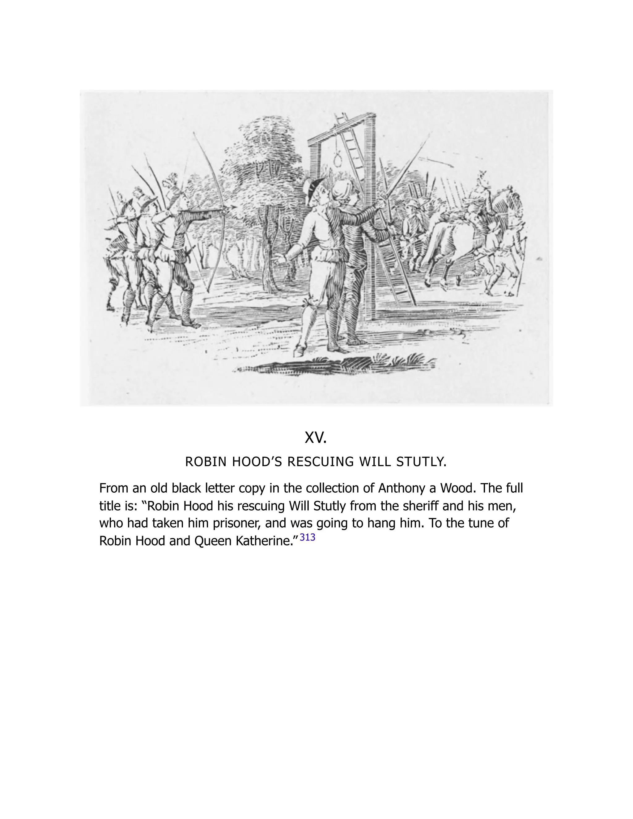 XV.
ROBIN HOOD’S RESCUING WILL STUTLY.
From an old black letter copy in the collection of Anthony a Wood. The full
title is: “Robin Hood his rescuing Will Stutly from the sheriff and his men,
who had taken him prisoner, and was going to hang him. To the tune of
Robin Hood and Queen Katherine.” 313
 