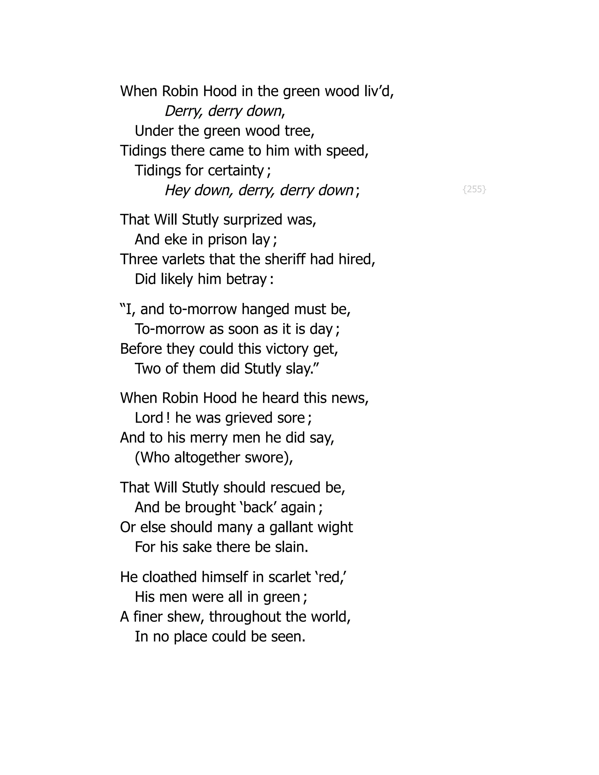 {255}
When Robin Hood in the green wood liv’d,
Derry, derry down,
Under the green wood tree,
Tidings there came to him with speed,
Tidings for certainty ;
Hey down, derry, derry down ;
That Will Stutly surprized was,
And eke in prison lay ;
Three varlets that the sheriff had hired,
Did likely him betray :
“I, and to-morrow hanged must be,
To-morrow as soon as it is day ;
Before they could this victory get,
Two of them did Stutly slay.”
When Robin Hood he heard this news,
Lord ! he was grieved sore ;
And to his merry men he did say,
(Who altogether swore),
That Will Stutly should rescued be,
And be brought ‘back’ again ;
Or else should many a gallant wight
For his sake there be slain.
He cloathed himself in scarlet ‘red,’
His men were all in green ;
A finer shew, throughout the world,
In no place could be seen.
 