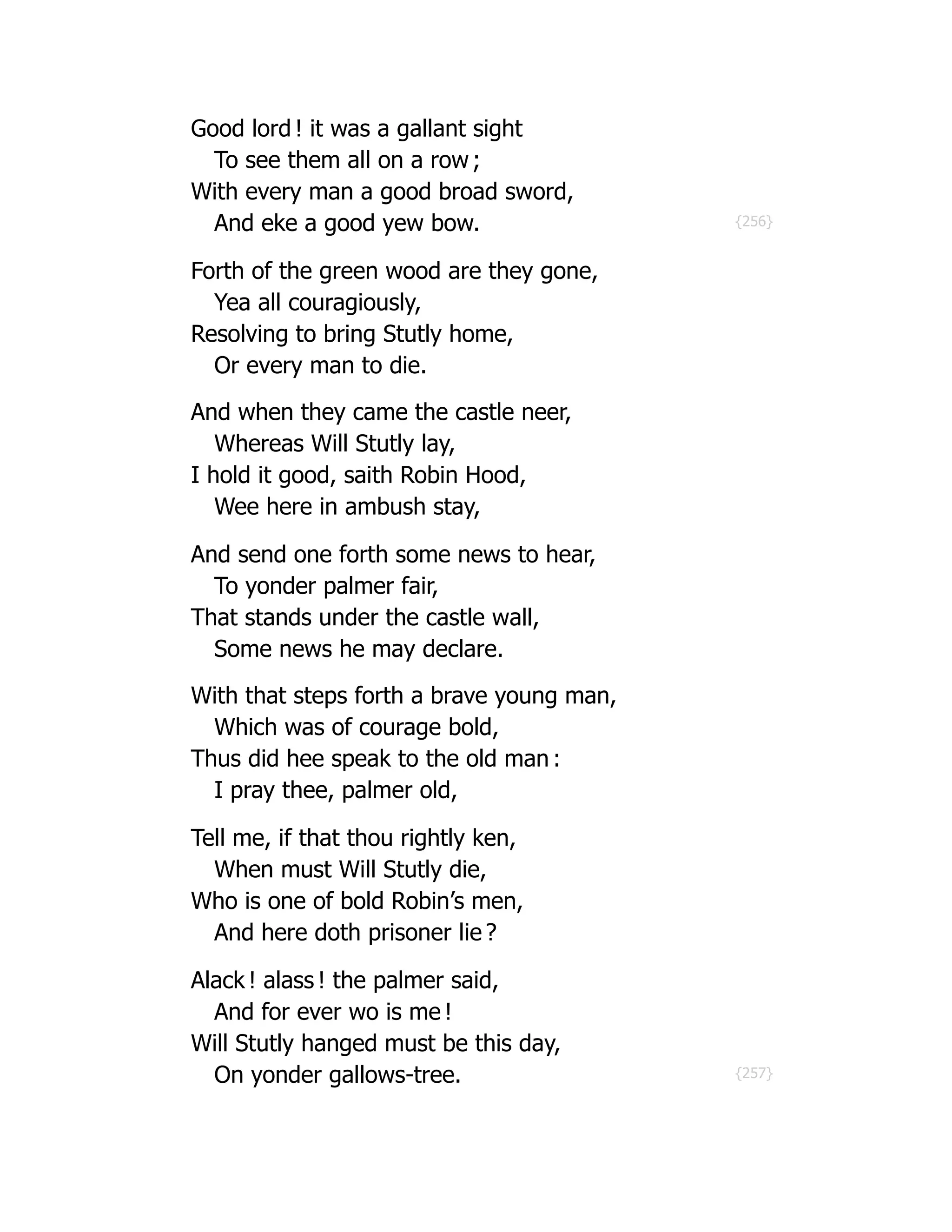 {256}
{257}
Good lord ! it was a gallant sight
To see them all on a row ;
With every man a good broad sword,
And eke a good yew bow.
Forth of the green wood are they gone,
Yea all couragiously,
Resolving to bring Stutly home,
Or every man to die.
And when they came the castle neer,
Whereas Will Stutly lay,
I hold it good, saith Robin Hood,
Wee here in ambush stay,
And send one forth some news to hear,
To yonder palmer fair,
That stands under the castle wall,
Some news he may declare.
With that steps forth a brave young man,
Which was of courage bold,
Thus did hee speak to the old man :
I pray thee, palmer old,
Tell me, if that thou rightly ken,
When must Will Stutly die,
Who is one of bold Robin’s men,
And here doth prisoner lie ?
Alack ! alass ! the palmer said,
And for ever wo is me !
Will Stutly hanged must be this day,
On yonder gallows-tree.
 