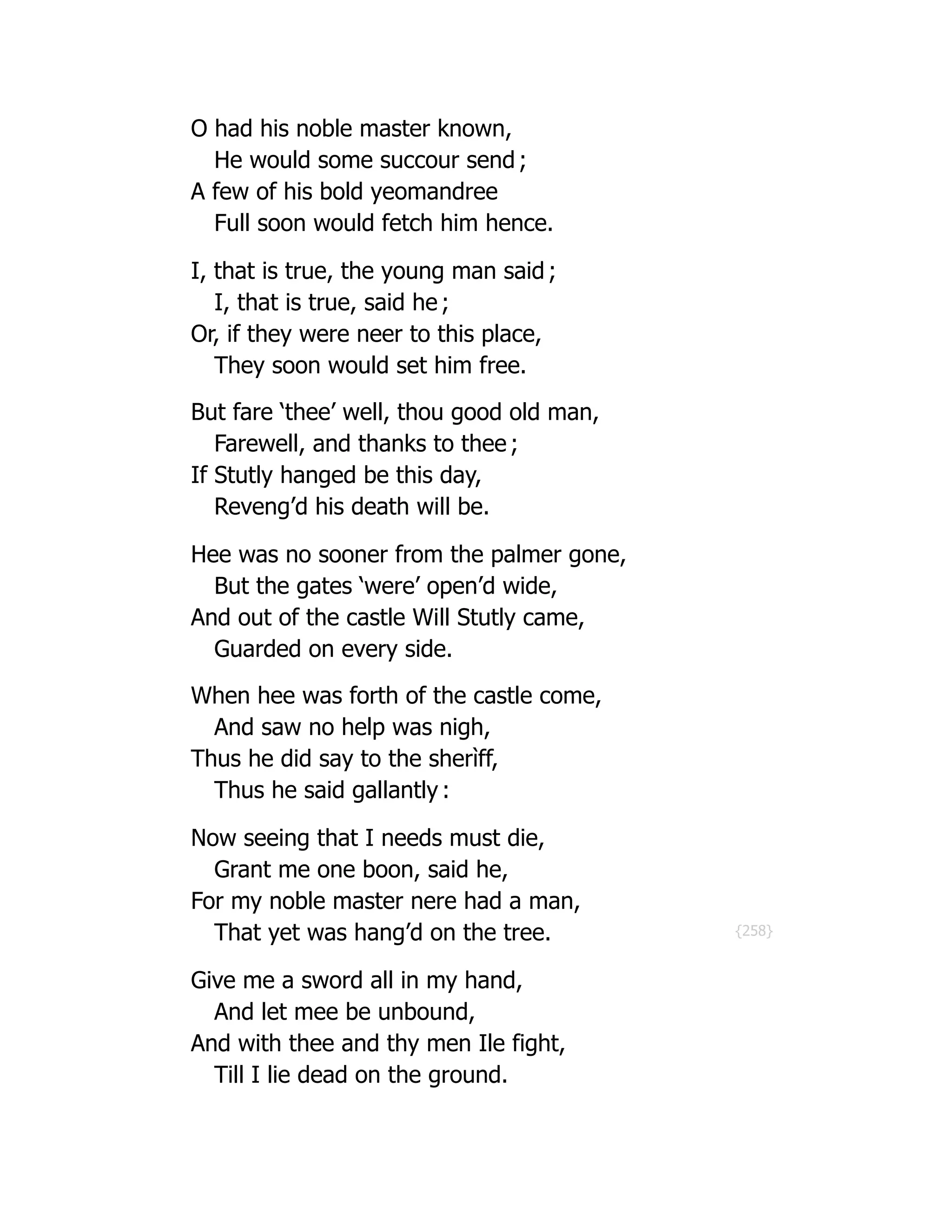 {258}
O had his noble master known,
He would some succour send ;
A few of his bold yeomandree
Full soon would fetch him hence.
I, that is true, the young man said ;
I, that is true, said he ;
Or, if they were neer to this place,
They soon would set him free.
But fare ‘thee’ well, thou good old man,
Farewell, and thanks to thee ;
If Stutly hanged be this day,
Reveng’d his death will be.
Hee was no sooner from the palmer gone,
But the gates ‘were’ open’d wide,
And out of the castle Will Stutly came,
Guarded on every side.
When hee was forth of the castle come,
And saw no help was nigh,
Thus he did say to the sherìff,
Thus he said gallantly :
Now seeing that I needs must die,
Grant me one boon, said he,
For my noble master nere had a man,
That yet was hang’d on the tree.
Give me a sword all in my hand,
And let mee be unbound,
And with thee and thy men Ile fight,
Till I lie dead on the ground.
 