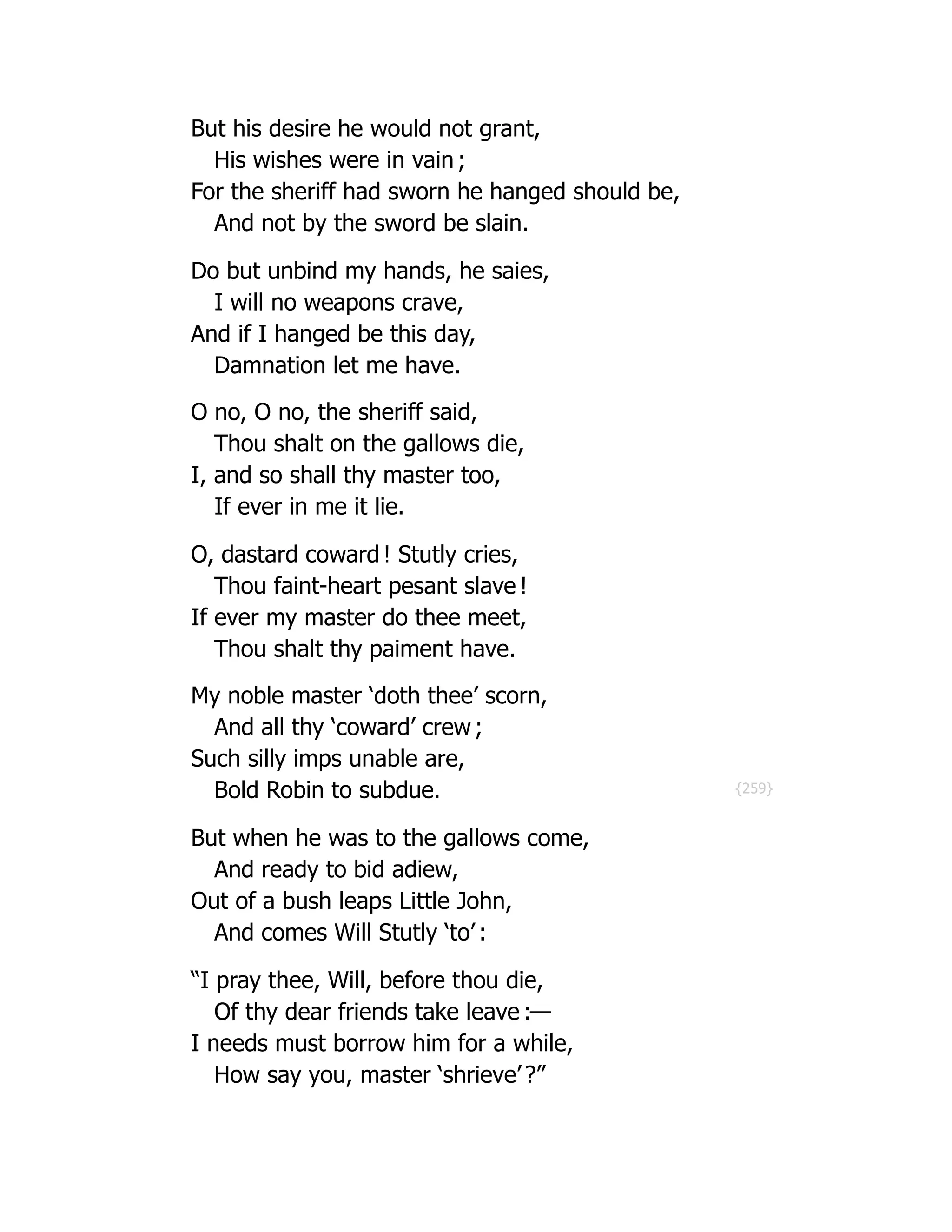 {259}
But his desire he would not grant,
His wishes were in vain ;
For the sheriff had sworn he hanged should be,
And not by the sword be slain.
Do but unbind my hands, he saies,
I will no weapons crave,
And if I hanged be this day,
Damnation let me have.
O no, O no, the sheriff said,
Thou shalt on the gallows die,
I, and so shall thy master too,
If ever in me it lie.
O, dastard coward ! Stutly cries,
Thou faint-heart pesant slave !
If ever my master do thee meet,
Thou shalt thy paiment have.
My noble master ‘doth thee’ scorn,
And all thy ‘coward’ crew ;
Such silly imps unable are,
Bold Robin to subdue.
But when he was to the gallows come,
And ready to bid adiew,
Out of a bush leaps Little John,
And comes Will Stutly ‘to’ :
“I pray thee, Will, before thou die,
Of thy dear friends take leave :—
I needs must borrow him for a while,
How say you, master ‘shrieve’ ?”
 