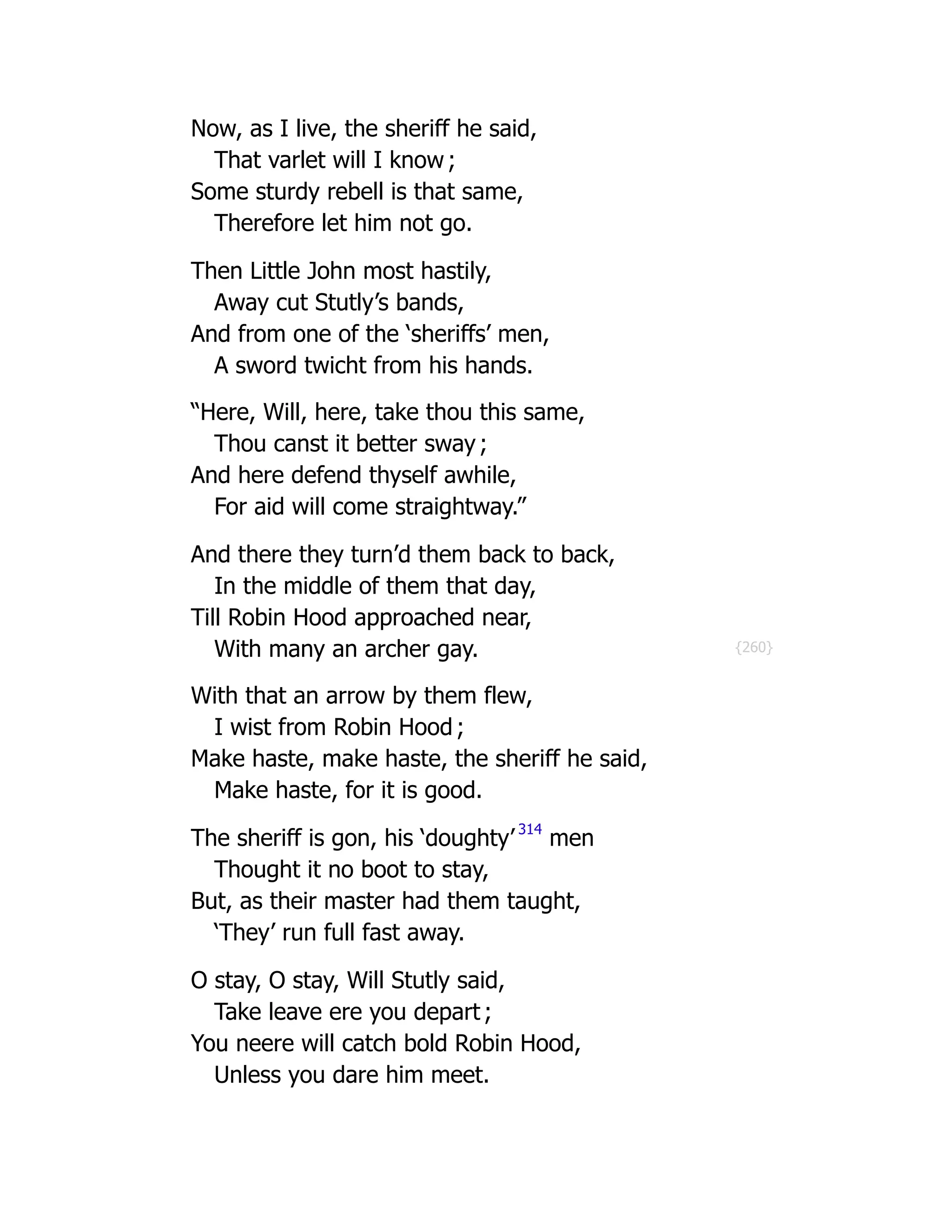 {260}
Now, as I live, the sheriff he said,
That varlet will I know ;
Some sturdy rebell is that same,
Therefore let him not go.
Then Little John most hastily,
Away cut Stutly’s bands,
And from one of the ‘sheriffs’ men,
A sword twicht from his hands.
“Here, Will, here, take thou this same,
Thou canst it better sway ;
And here defend thyself awhile,
For aid will come straightway.”
And there they turn’d them back to back,
In the middle of them that day,
Till Robin Hood approached near,
With many an archer gay.
With that an arrow by them flew,
I wist from Robin Hood ;
Make haste, make haste, the sheriff he said,
Make haste, for it is good.
The sheriff is gon, his ‘doughty’ 314
men
Thought it no boot to stay,
But, as their master had them taught,
‘They’ run full fast away.
O stay, O stay, Will Stutly said,
Take leave ere you depart ;
You neere will catch bold Robin Hood,
Unless you dare him meet.
 