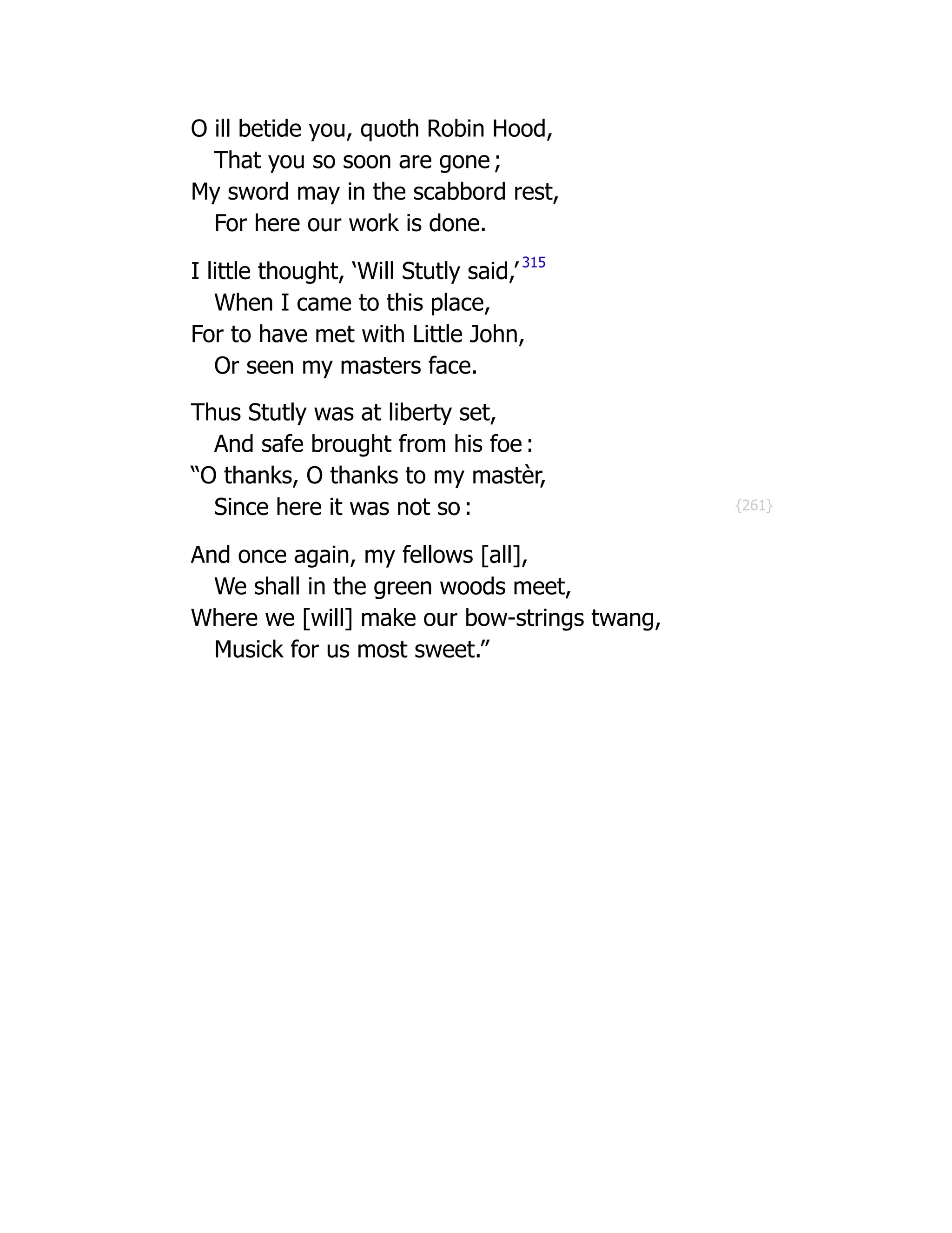 {261}
O ill betide you, quoth Robin Hood,
That you so soon are gone ;
My sword may in the scabbord rest,
For here our work is done.
I little thought, ‘Will Stutly said,’ 315
When I came to this place,
For to have met with Little John,
Or seen my masters face.
Thus Stutly was at liberty set,
And safe brought from his foe :
“O thanks, O thanks to my mastèr,
Since here it was not so :
And once again, my fellows [all],
We shall in the green woods meet,
Where we [will] make our bow-strings twang,
Musick for us most sweet.”
 