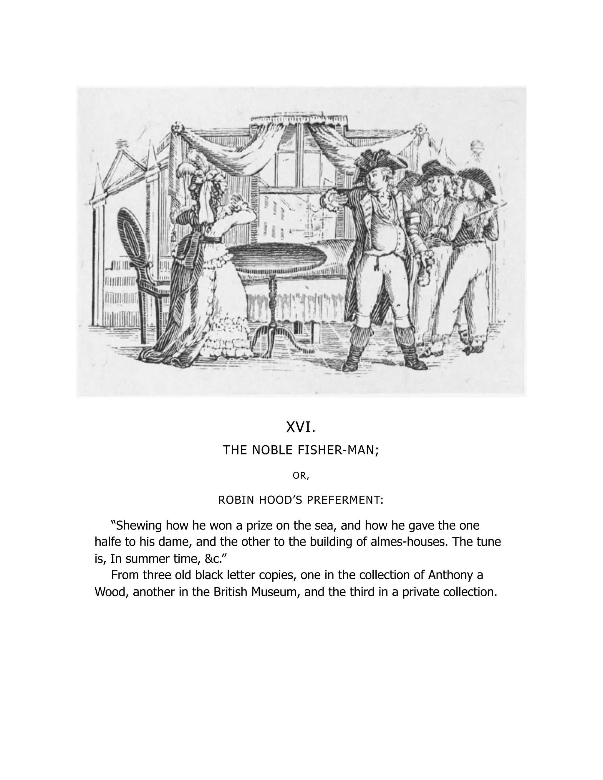 XVI.
THE NOBLE FISHER-MAN;
OR,
ROBIN HOOD’S PREFERMENT:
“Shewing how he won a prize on the sea, and how he gave the one
halfe to his dame, and the other to the building of almes-houses. The tune
is, In summer time, &c.”
From three old black letter copies, one in the collection of Anthony a
Wood, another in the British Museum, and the third in a private collection.
 