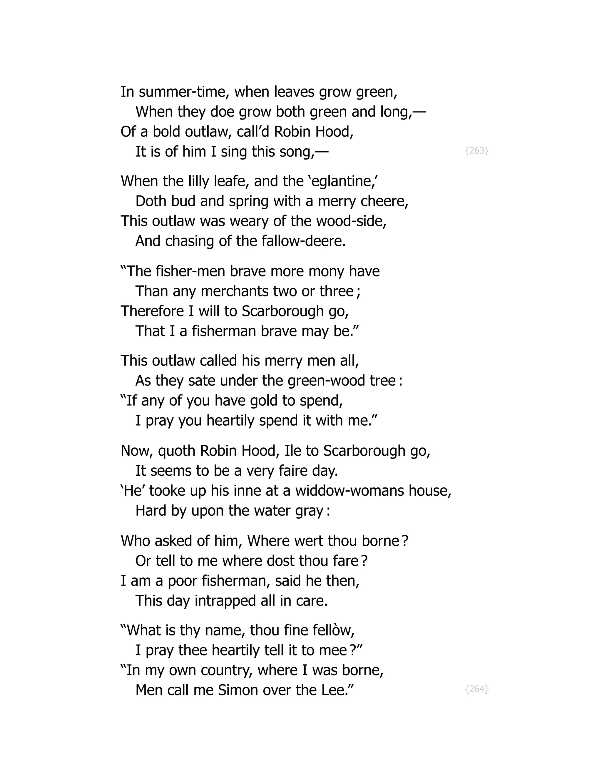 {263}
{264}
In summer-time, when leaves grow green,
When they doe grow both green and long,—
Of a bold outlaw, call’d Robin Hood,
It is of him I sing this song,—
When the lilly leafe, and the ‘eglantine,’
Doth bud and spring with a merry cheere,
This outlaw was weary of the wood-side,
And chasing of the fallow-deere.
“The fisher-men brave more mony have
Than any merchants two or three ;
Therefore I will to Scarborough go,
That I a fisherman brave may be.”
This outlaw called his merry men all,
As they sate under the green-wood tree :
“If any of you have gold to spend,
I pray you heartily spend it with me.”
Now, quoth Robin Hood, Ile to Scarborough go,
It seems to be a very faire day.
‘He’ tooke up his inne at a widdow-womans house,
Hard by upon the water gray :
Who asked of him, Where wert thou borne ?
Or tell to me where dost thou fare ?
I am a poor fisherman, said he then,
This day intrapped all in care.
“What is thy name, thou fine fellòw,
I pray thee heartily tell it to mee ?”
“In my own country, where I was borne,
Men call me Simon over the Lee.”
 