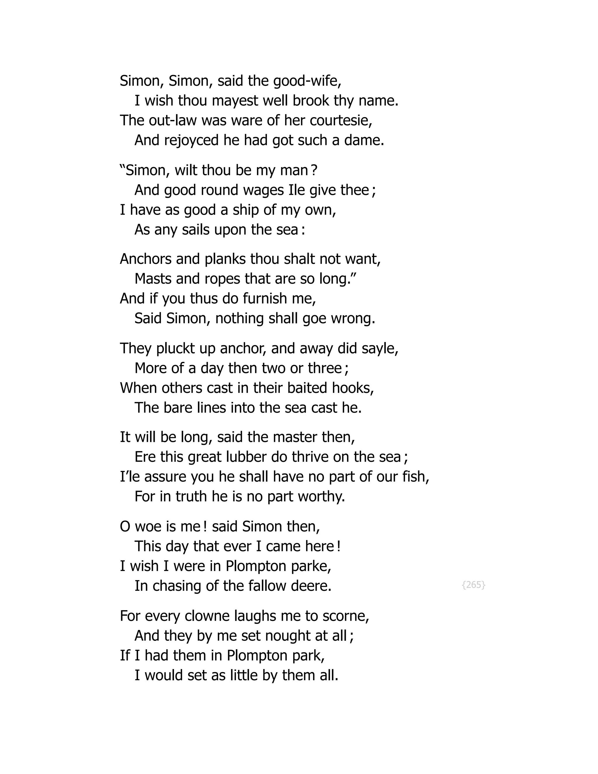 {265}
Simon, Simon, said the good-wife,
I wish thou mayest well brook thy name.
The out-law was ware of her courtesie,
And rejoyced he had got such a dame.
“Simon, wilt thou be my man ?
And good round wages Ile give thee ;
I have as good a ship of my own,
As any sails upon the sea :
Anchors and planks thou shalt not want,
Masts and ropes that are so long.”
And if you thus do furnish me,
Said Simon, nothing shall goe wrong.
They pluckt up anchor, and away did sayle,
More of a day then two or three ;
When others cast in their baited hooks,
The bare lines into the sea cast he.
It will be long, said the master then,
Ere this great lubber do thrive on the sea ;
I’le assure you he shall have no part of our fish,
For in truth he is no part worthy.
O woe is me ! said Simon then,
This day that ever I came here !
I wish I were in Plompton parke,
In chasing of the fallow deere.
For every clowne laughs me to scorne,
And they by me set nought at all ;
If I had them in Plompton park,
I would set as little by them all.
 