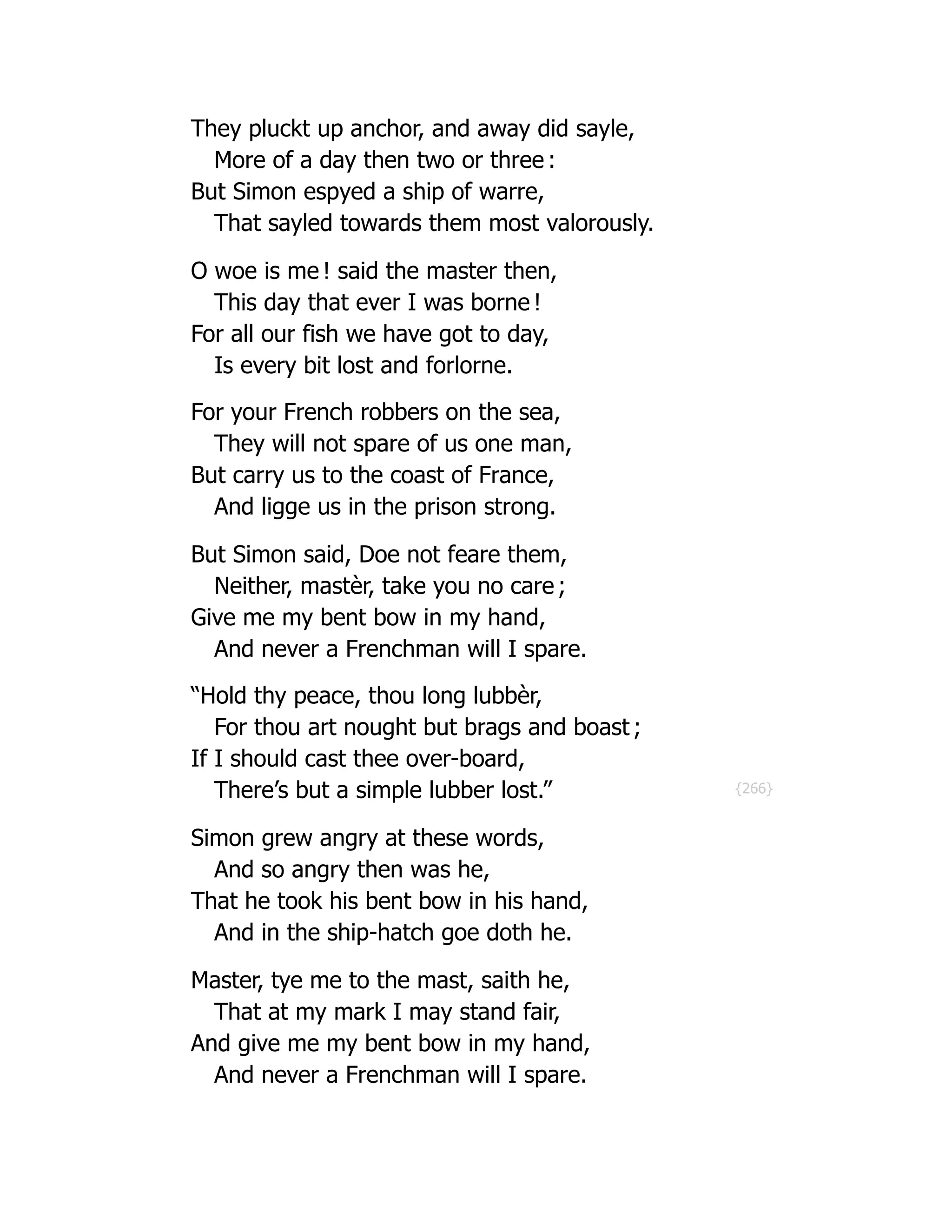 {266}
They pluckt up anchor, and away did sayle,
More of a day then two or three :
But Simon espyed a ship of warre,
That sayled towards them most valorously.
O woe is me ! said the master then,
This day that ever I was borne !
For all our fish we have got to day,
Is every bit lost and forlorne.
For your French robbers on the sea,
They will not spare of us one man,
But carry us to the coast of France,
And ligge us in the prison strong.
But Simon said, Doe not feare them,
Neither, mastèr, take you no care ;
Give me my bent bow in my hand,
And never a Frenchman will I spare.
“Hold thy peace, thou long lubbèr,
For thou art nought but brags and boast ;
If I should cast thee over-board,
There’s but a simple lubber lost.”
Simon grew angry at these words,
And so angry then was he,
That he took his bent bow in his hand,
And in the ship-hatch goe doth he.
Master, tye me to the mast, saith he,
That at my mark I may stand fair,
And give me my bent bow in my hand,
And never a Frenchman will I spare.
 