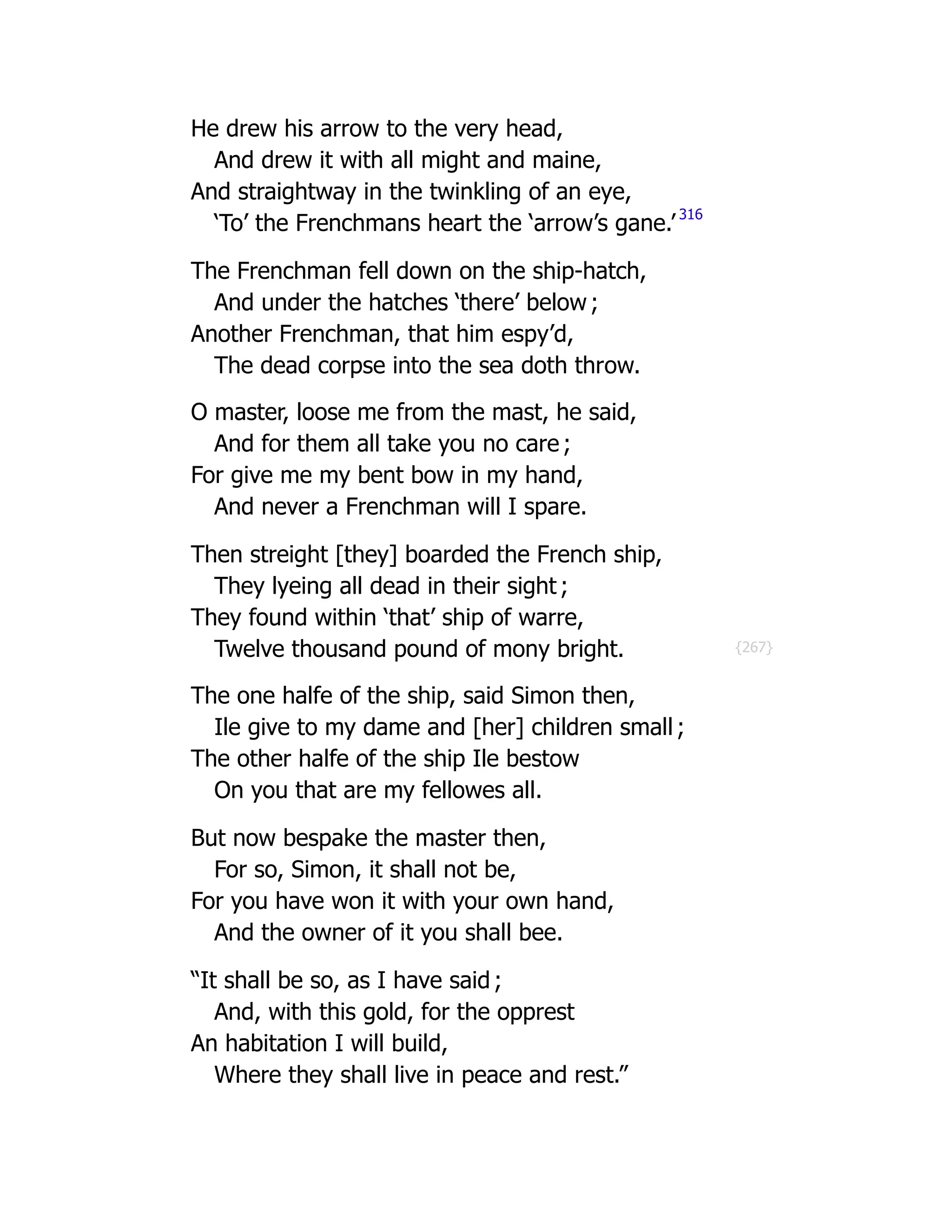 {267}
He drew his arrow to the very head,
And drew it with all might and maine,
And straightway in the twinkling of an eye,
‘To’ the Frenchmans heart the ‘arrow’s gane.’
316
The Frenchman fell down on the ship-hatch,
And under the hatches ‘there’ below ;
Another Frenchman, that him espy’d,
The dead corpse into the sea doth throw.
O master, loose me from the mast, he said,
And for them all take you no care ;
For give me my bent bow in my hand,
And never a Frenchman will I spare.
Then streight [they] boarded the French ship,
They lyeing all dead in their sight ;
They found within ‘that’ ship of warre,
Twelve thousand pound of mony bright.
The one halfe of the ship, said Simon then,
Ile give to my dame and [her] children small ;
The other halfe of the ship Ile bestow
On you that are my fellowes all.
But now bespake the master then,
For so, Simon, it shall not be,
For you have won it with your own hand,
And the owner of it you shall bee.
“It shall be so, as I have said ;
And, with this gold, for the opprest
An habitation I will build,
Where they shall live in peace and rest.”
 