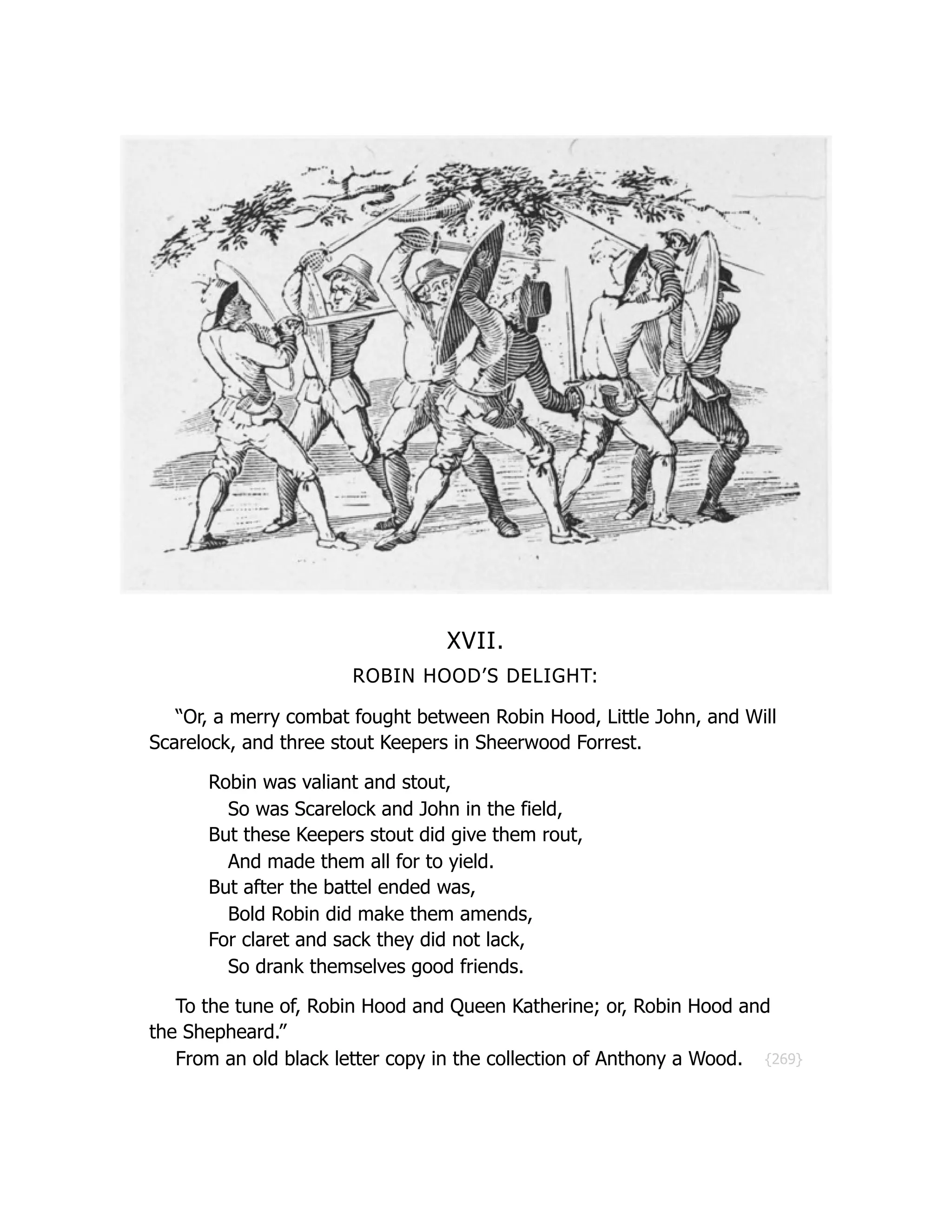 {269}
XVII.
ROBIN HOOD’S DELIGHT:
“Or, a merry combat fought between Robin Hood, Little John, and Will
Scarelock, and three stout Keepers in Sheerwood Forrest.
Robin was valiant and stout,
So was Scarelock and John in the field,
But these Keepers stout did give them rout,
And made them all for to yield.
But after the battel ended was,
Bold Robin did make them amends,
For claret and sack they did not lack,
So drank themselves good friends.
To the tune of, Robin Hood and Queen Katherine; or, Robin Hood and
the Shepheard.”
From an old black letter copy in the collection of Anthony a Wood.
 