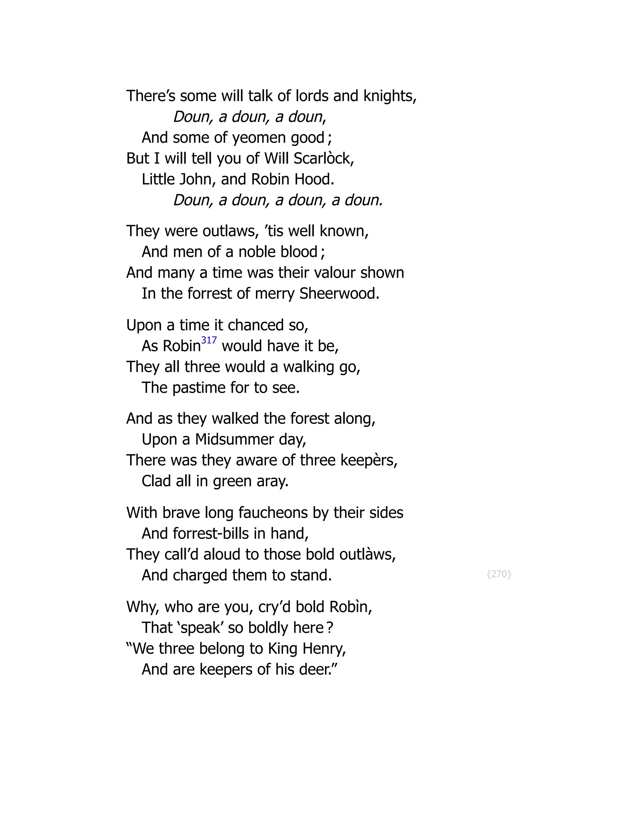 {270}
There’s some will talk of lords and knights,
Doun, a doun, a doun,
And some of yeomen good ;
But I will tell you of Will Scarlòck,
Little John, and Robin Hood.
Doun, a doun, a doun, a doun.
They were outlaws, ’tis well known,
And men of a noble blood ;
And many a time was their valour shown
In the forrest of merry Sheerwood.
Upon a time it chanced so,
As Robin
317
would have it be,
They all three would a walking go,
The pastime for to see.
And as they walked the forest along,
Upon a Midsummer day,
There was they aware of three keepèrs,
Clad all in green aray.
With brave long faucheons by their sides
And forrest-bills in hand,
They call’d aloud to those bold outlàws,
And charged them to stand.
Why, who are you, cry’d bold Robìn,
That ‘speak’ so boldly here ?
“We three belong to King Henry,
And are keepers of his deer.”
 