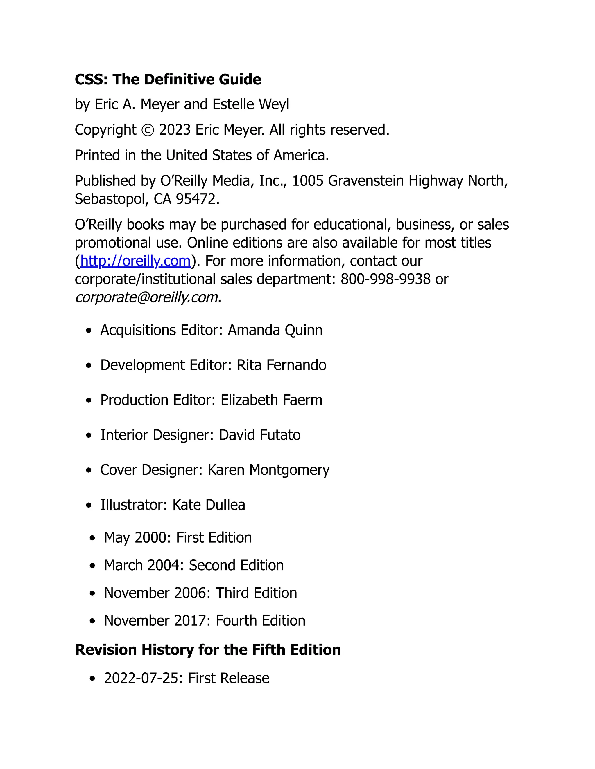 CSS: The Definitive Guide
by Eric A. Meyer and Estelle Weyl
Copyright © 2023 Eric Meyer. All rights reserved.
Printed in the United States of America.
Published by O’Reilly Media, Inc., 1005 Gravenstein Highway North,
Sebastopol, CA 95472.
O’Reilly books may be purchased for educational, business, or sales
promotional use. Online editions are also available for most titles
(http://oreilly.com). For more information, contact our
corporate/institutional sales department: 800-998-9938 or
corporate@oreilly.com.
Acquisitions Editor: Amanda Quinn
Development Editor: Rita Fernando
Production Editor: Elizabeth Faerm
Interior Designer: David Futato
Cover Designer: Karen Montgomery
Illustrator: Kate Dullea
May 2000: First Edition
March 2004: Second Edition
November 2006: Third Edition
November 2017: Fourth Edition
Revision History for the Fifth Edition
2022-07-25: First Release
 